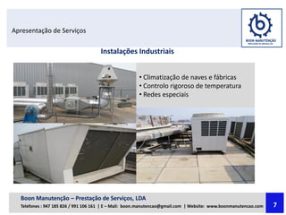 Apresentação de Serviços
Instalações Industriais
• Climatização de naves e fábricas
• Controlo rigoroso de temperatura
• Redes especiais
Boon Manutenção – Prestação de Serviços, LDA
Telefones : 947 185 826 / 991 106 161 | E – Mail: boon.manutencao@gmail.com | Website: www.boonmanutencao.com 7
 