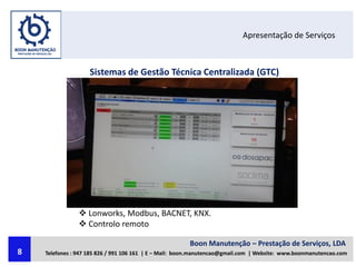 Apresentação de Serviços
Sistemas de Gestão Técnica Centralizada (GTC)
 Lonworks, Modbus, BACNET, KNX.
 Controlo remoto
Boon Manutenção – Prestação de Serviços, LDA
Telefones : 947 185 826 / 991 106 161 | E – Mail: boon.manutencao@gmail.com | Website: www.boonmanutencao.com8
 