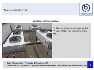Apresentação de Serviços
Ambientes Controlados
 Salas de processamento de dados
 Salas limpas (blocos operatórios,
etc…)
Boon Manutenção – Prestação de Serviços, LDA
Telefones: 947 185 826 / 991 106 161 | E – Mail: boon.manutencao@gmail.com | Website: www.boonmanutencao.com 9
 