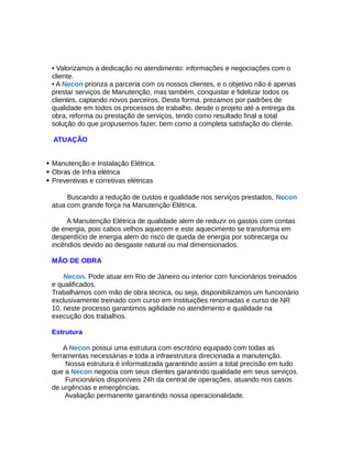 • Valorizamos a dedicação no atendimento: informações e negociações com o
cliente.
• A Necon prioriza a parceria com os nossos clientes, e o objetivo não é apenas
prestar serviços de Manutenção, mas também, conquistar e fidelizar todos os
clientes, captando novos parceiros. Desta forma, prezamos por padrões de
qualidade em todos os processos de trabalho, desde o projeto até a entrega da
obra, reforma ou prestação de serviços, tendo como resultado final a total
solução do que propusemos fazer, bem como a completa satisfação do cliente.
ATUAÇÃO
 Manutenção e Instalação Elétrica.
 Obras de Infra elétrica
 Preventivas e corretivas elétricas
Buscando a redução de custos e qualidade nos serviços prestados, Necon
atua com grande força na Manutenção Elétrica.
A Manutenção Elétrica de qualidade alem de reduzir os gastos com contas
de energia, pois cabos velhos aquecem e este aquecimento se transforma em
desperdício de energia alem do risco de queda de energia por sobrecarga ou
incêndios devido ao desgaste natural ou mal dimensionados.
MÃO DE OBRA
Necon. Pode atuar em Rio de Janeiro ou interior com funcionários treinados
e qualificados.
Trabalhamos com mão de obra técnica, ou seja, disponibilizamos um funcionário
exclusivamente treinado com curso em Instituições renomadas e curso de NR
10, neste processo garantimos agilidade no atendimento e qualidade na
execução dos trabalhos.
Estrutura
A Necon possui uma estrutura com escritório equipado com todas as
ferramentas necessárias e toda a infraestrutura direcionada a manutenção.
Nossa estrutura é informatizada garantindo assim a total precisão em tudo
que a Necon negocia com seus clientes garantindo qualidade em seus serviços.
Funcionários disponíveis 24h da central de operações, atuando nos casos
de urgências e emergências.
Avaliação permanente garantindo nossa operacionalidade.
 