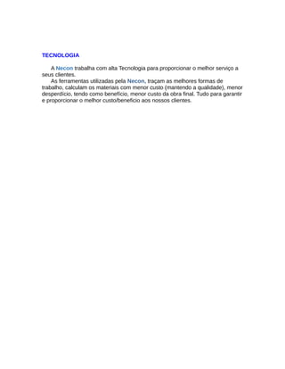 TECNOLOGIA
A Necon trabalha com alta Tecnologia para proporcionar o melhor serviço a
seus clientes.
As ferramentas utilizadas pela Necon, traçam as melhores formas de
trabalho, calculam os materiais com menor custo (mantendo a qualidade), menor
desperdício, tendo como benefício, menor custo da obra final. Tudo para garantir
e proporcionar o melhor custo/beneficio aos nossos clientes.
 