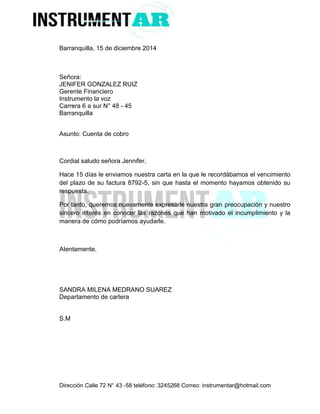 Dirección Calle 72 N° 43 -58 teléfono: 3245268 Correo: instrumentar@hotmail.com 
Barranquilla, 15 de diciembre 2014 
Señora: 
JENIFER GONZALEZ RUIZ 
Gerente Financiero 
Instrumento la voz 
Carrera 6 a sur N° 48 - 45 
Barranquilla 
Asunto: Cuenta de cobro 
Cordial saludo señora Jennifer, 
Hace 15 días le enviamos nuestra carta en la que le recordábamos el vencimiento del plazo de su factura 8792-5, sin que hasta el momento hayamos obtenido su respuesta. 
Por tanto, queremos nuevamente expresarle nuestra gran preocupación y nuestro sincero interés en conocer las razones que han motivado el incumplimiento y la manera de cómo podríamos ayudarle. 
Atentamente, 
SANDRA MILENA MEDRANO SUAREZ 
Departamento de cartera 
S.M 
 