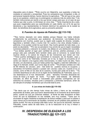 dispuestos para el placer. 109
Esto ocurría con Alejandría, que superaba a todas las
ciudades en extensión y prosperidad. Pues los campesinos que inmigraban a ella, al
permanecer bastante tiempo, hacían disminuir la agricultura. 110
De ahí que el rey, para
que no se quedaran, ordenó que no prolongaran su estancia más de veinte días. Y dio
también instrucciones por escrito a los que tenían cargos para que, en el caso de que
hubiera que citar a juicio, lo dirimiesen en cinco días. 111
Tanta importancia dio a esto,
que puso magistrados para sus subordinados en cada distrito con el fin de que los
labradores y sus representantes no hicieran disminuir los graneros de la ciudad es
decir, los beneficios de la agricultura, para su provecho personal.
8. Fuentes de riqueza de Palestina (§§ 112-118)
112
Nos hemos desviado con estos detalles porque Eleazar nos había indicado
amablemente los pormenores que acabamos de mencionar. Los trabajos de los
campesinos son muchos, puesto que su región está cuajada de olivares, cereales,
legumbres y también viñas y mucha miel. En cuanto a los otros árboles frutales y
palmeras, ni se pueden contar los que tienen. Hay mucho ganado de toda clase, y su
pasto es abundante. 113
Por eso se percataron muy pronto de que la región necesitaba
numerosa población y colocaron la ciudad y las aldeas en una distribución razonable.
114
Los árabes aportan al lugar gran cantidad de aromas, piedras preciosas y oro,
porque este país cultivable tiene también dotes para el comercio; la ciudad tiene
muchos oficios y no carece de ninguna de las mercancías que vienen por mar.
115
Tiene puertos estratégicos que suministran lo necesario, los de Ascalón, Jope y
Gaza, así como el de Tolemaida, fundada por el rey; la región se encuentra en el
centro con relación a los lugares antes mencionados, no dista mucho de ellos. Tiene
de todo y en abundancia, pues por todas partes hay regadío y está bien defendida. La
riega el río llamado Jordán, que nunca deja de correr. 116
Al principio contaba con más
de 66 millones de «aruras», pero más tarde los pueblos vecinos la ocuparon, y
seiscientos mil hombres pasaron a poseer cien «aruras» cada uno. Cuando el río va
crecido, como el Nilo en los días de la cosecha, inunda gran parte de la tierra. 117
Su
corriente desemboca en otro río en la región de los habitantes de Tolemaida, que a su
vez desemboca en el mar. Descienden otros llamados Torrentes abrazando las
zonas de Gaza y la región de Azoto. 118
La región está rodeada de defensas
naturales; es difícil de invadir e inaccesible para grandes contingentes por ser
estrechos los accesos, situados junto a precipicios y profundos barrancos, amén de
ser abrupto el complejo montañoso que circunda toda la zona.
9. Las minas de Arabia (§§ 119-120)
119
Se decía que en otro tiempo hubo minas de cobre y hierro en las montañas
adyacentes de Arabia, pero que fueron abandonadas en el momento de la dominación
persa, cuando los que por entonces estaban al frente de ellas levantaron el falso
rumor de que la explotación no era rentable, sino muy costosa, 120
para que no
arruinasen la región mediante la explotación de dichos metales y para que no pasara a
otras manos por la dominación de aquéllos, tomando de ahí pretexto para penetrar en
dichos puntos. Por eso se produjo este falso rumor. Así que te he resumido, hermano
Filócrates, cuanto sabía de esta tierra. Lo de la traducción te lo voy a indicar a
continuación.
IV. DESPEDIDA DE ELEAZAR A LOS
TRADUCTORES (§§ 121-127)
 