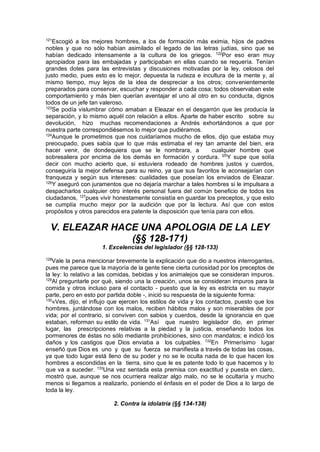 121
Escogió a los mejores hombres, a los de formación más eximia, hijos de padres
nobles y que no sólo habían asimilado el legado de las letras judías, sino que se
habían dedicado intensamente a la cultura de los griegos. 122
Por eso eran muy
apropiados para las embajadas y participaban en ellas cuando se requería. Tenían
grandes dotes para las entrevistas y discusiones motivadas por la ley, celosos del
justo medio, pues esto es lo mejor, depuesta la rudeza e incultura de la mente y, al
mismo tiempo, muy lejos de la idea de despreciar a los otros; convenientemente
preparados para conservar, escuchar y responder a cada cosa; todos observaban este
comportamiento y más bien querían aventajar el uno al otro en su conducta, dignos
todos de un jefe tan valeroso.
123
Se podía vislumbrar cómo amaban a Eleazar en el desgarrón que les producía la
separación, y lo mismo aquél con relación a ellos. Aparte de haber escrito sobre su
devolución, hizo muchas recomendaciones a Andrés exhortándonos a que por
nuestra parte correspondiésemos lo mejor que pudiéramos.
124
Aunque le prometimos que nos cuidaríamos mucho de ellos, dijo que estaba muy
preocupado, pues sabía que lo que más estimaba el rey tan amante del bien, era
hacer venir, de dondequiera que se le nombrara, a cualquier hombre que
sobresaliera por encima de los demás en formación y cordura. l25
Y supe que solía
decir con mucho acierto que, si estuviera rodeado de hombres justos y cuerdos,
conseguiría la mejor defensa para su reino, ya que sus favoritos le aconsejarían con
franqueza y según sus intereses: cualidades que poseían los enviados de Eleazar.
126
Y aseguró con juramentos que no dejaría marchar a tales hombres si le impulsara a
despacharlos cualquier otro interés personal fuera del común beneficio de todos los
ciudadanos, 127
pues vivir honestamente consistía en guardar los preceptos, y que esto
se cumplía mucho mejor por la audición que por la lectura. Así que con estos
propósitos y otros parecidos era patente la disposición que tenía para con ellos.
V. ELEAZAR HACE UNA APOLOGIA DE LA LEY
(§§ 128-171)
1. Excelencias del legislador (§§ 128-133)
128
Vale la pena mencionar brevemente la explicación que dio a nuestros interrogantes,
pues me parece que la mayoría de la gente tiene cierta curiosidad por los preceptos de
la ley: lo relativo a las comidas, bebidas y los animalejos que se consideran impuros.
129
Al preguntarle por qué, siendo una la creación, unos se consideran impuros para la
comida y otros incluso para el contacto - puesto que la ley es estricta en su mayor
parte, pero en esto por partida doble -, inició su respuesta de la siguiente forma:
130
«Ves, dijo, el influjo que ejercen los estilos de vida y los contactos, puesto que los
hombres, juntándose con los malos, reciben hábitos malos y son miserables de por
vida; por el contrario, si conviven con sabios y cuerdos, desde la ignorancia en que
estaban, reforman su estilo de vida. 131
Así que nuestro legislador dio, en primer
lugar, las prescripciones relativas a la piedad y la justicia, enseñando todos los
pormenores de éstas no sólo mediante prohibiciones, sino con mandatos; e indicó los
daños y los castigos que Dios enviaba a los culpables. 132
En Primerísimo lugar
enseñó que Dios es uno y que su fuerza se manifiesta a través de todas las cosas,
ya que todo lugar está lleno de su poder y no se le oculta nada de lo que hacen los
hombres a escondidas en la tierra, sino que le es patente todo lo que hacemos y lo
que va a suceder. 133
Una vez sentada esta premisa con exactitud y puesta en claro,
mostró que, aunque se nos ocurriera realizar algo malo, no se le ocultaría y mucho
menos si llegamos a realizarlo, poniendo el énfasis en el poder de Dios a lo largo de
toda la ley.
2. Contra la idolatría (§§ 134-138)
 