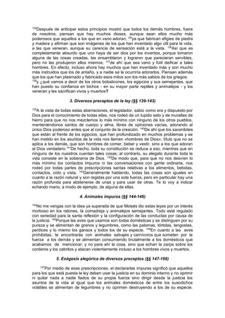 134
Después de anticipar estos principios mostró que todos los demás hombres, fuera
de nosotros, piensan que hay muchos dioses, aunque sean ellos mucho más
poderosos que aquellos a los que en vano adoran, l35
ya que fabrican efigies de piedra
y madera y afirman que son imágenes de los que han inventado algo útil para la vida,
a las que veneran, aunque su carencia de sensación está a la vista. 136
Así que es
completamente absurdo que uno haya de ser dios por los inventos, porque tomaron
alguna de las cosas creadas, las ensamblaron y lograron que parecieran servibles,
pero no las produjeron ellos mismos; 137
de ahí que sea vano y fútil deificar a tales
hombres. En efecto, incluso ahora hay muchos que han inventado más y son mucho
más instruidos que los de antaño, y a nadie se le ocurriría adorarlos. Piensan además
que los que han plasmado y fabricado esos mitos son los más sabios de los griegos.
138
y ¿qué vamos a decir de los otros bobalicones, los egipcios y sus semejantes, que
han puesto su confianza en bichos - en su mayor parte reptiles y animalejos - y los
veneran y les sacrifican vivos y muertos?
3. Diversos preceptos de la ley (§§ 139-143)
139
A la vista de todas estas aberraciones, el legislador, sabio como era y dispuesto por
Dios para el conocimiento de todas ellas, nos rodeó de un tupido seto y de murallas de
hierro para que no nos mezclemos lo más mínimo con ninguno de los otros pueblos,
manteniéndonos santos de cuerpo y alma, libres de opiniones vacías, adorando al
único Dios poderoso antes que al conjunto de la creación. 140
De ahí que los sacerdotes
que están al frente de los egipcios, que han profundizado en muchos problemas y se
han metido en los asuntos de la vida nos llamen «hombres de Dios», título que no se
aplica a los demás, que son hombres de comer, beber y vestir, sino a los que adoran
al Dios verdadero.141
De hecho, toda su constitución se reduce a eso, mientras que en
ninguno de los nuestros cuentan tales cosas; al contrario, su alegato durante toda la
vida consiste en la soberanía de Dios. 142
De modo que, para que no nos desvíen lo
más mínimo los contactos impuros ni las conversaciones con gente ordinaria, nos
rodeó por todas partes de prescripciones santas relativas a los alimentos, bebidas,
contactos, oído y vista. 143
Generalmente hablando, todas las cosas son iguales en
cuanto a la razón natural y son regidas por una sola fuerza, pero en particular hay una
razón profunda para abstenerse de unas y para usar de otras. Te lo voy a indicar
echando mano, a modo de ejemplo, de alguna de ellas.
4. Animales impuros (§§ 144-146)
144
No me vengas con la idea ya superada de que Moisés dio estas leyes por un interés
morboso en los ratones, la comadreja y animalejos semejantes. Todo está regulado
con seriedad para la santa reflexión y la configuración de las conductas por causa de
la justicia. 145
Porque las aves que usamos son todas domésticas y se distinguen por su
pureza y se alimentan de granos y legumbres, como las palomas, tórtolas, langostas,
perdices y lo mismo los gansos y todos los de su especie. 146
En cuanto a las aves
prohibidas, te encontrarás con animales salvajes y carnívoros que someten por la
fuerza a los demás y se alimentan consumiendo brutalmente a los domésticos que
acabamos de mencionar; y no para ahí la cosa, sino que echan la zarpa sobre los
corderos y los cabritos y atacan violentamente incluso a los hombres vivos y muertos.
5. Exégesis alegórica de diversos preceptos (§§ 147-166)
147
Por medio de esas prescripciones, el declararlas impuras significó que aquellos
para los que está puesta la ley deben usar la justicia en su dominio interno y no oprimir
ni quitar nada a nadie fiados de su propia fuerza sino dirigir desde la justicia los
asuntos de la vida al igual que los animales domésticos de entre los susodichos
volátiles se alimentan de legumbres y no oprimen destruyendo a los de su especie.
 