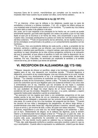 impureza fuera de lo común, manchándose por completo con la mancha de la
impiedad. Bien hace vuestro rey en acabar con ellos, como hemos sabido».
6. Finalidad de la ley (§§ 167-171)
167
Y yo intervine: «Creo que te refieres a los delatores, puesto que no para de
someterlos a torturas y a dolores mortales». Y él: «Sí, a éstos me refiero porque es
una impiedad estar al acecho para destruir a los hombres, 168
y nuestra ley nos ordena
no hacer daño a nadie ni de palabra ni de obra.
Así, pues, por lo que respecta a los preceptos te he hecho ver, en cuanto se puede
brevemente exponer, que todo está regulado con vistas a la justicia y que no hay nada
fijado al azar por la Escritura o en forma de mitos, sino encaminado a que en toda
nuestra vida y acciones practiquemos la justicia con todos los hombres acordándonos
del Dios soberano. 169
Todo el razonamiento de los alimentos, de los reptiles impuros y
de los animalejos va encaminado a la justicia y a un comportamiento equitativo con los
hombres».
170
A mi juicio, hizo una excelente defensa de cada punto, y decía, a propósito de los
terneros, carneros y cabritos que se ofrecían, que convenía cogerlos mansos de las
manadas y rebaños para sacrificarlos, y ninguno salvaje, para que los que ofrecen los
sacrificios no sean cómplices de la más mínima arrogancia conforme a la indicación
del que lo prescribió: el que ofrece el sacrificio lo hará con toda la disposición de su
alma. 171
Así que, en mi opinión, merecía ser contada su conversación sobre estas
materias. Por eso, Filócrates, he terminado por explicarte la santidad y el sentido
natural de la ley, por el deseo que tienes de aprender.
VI. RECEPCION EN ALEJANDRIA (§§ 172-186)
172
Eleazar, después de ofrecer un sacrificio, elegir a los hombres y preparar muchos
regalos para el rey, nos despachó con numerosa escolta. 173
Cuando llegamos a
Alejandría, anunciaron al rey nuestra llegada. Una vez introducidos en la corte, Andrés
y yo saludamos muy efusivamente al rey y le entregamos las cartas de parte de
Eleazar. 174
Le interesó muchísimo la entrevista con los hombres enviados y ordenó
desalojar al resto de los funcionarios y llamar a ellos. 175
A todos les pareció extraño -
pues era costumbre que los que llegaban para una audiencia entraran a los cinco días
a entrevistarse con el rey, mientras que los enviados de los reyes o ciudades
destacadas difícilmente comparecían en la corte en el espacio de treinta días - ; pero a
los que acababan de llegar los creyó dignos de un honor mayor, valorando la
excelencia del que los enviaba. Despachó a los que, a su juicio, sobraban y esperó
paseando hasta poder saludarlos cuando se presentaron.
176
se acercaron con los regalos que traían y con excelentes pergaminos en los que
estaba escrita la ley con letras de oro en caracteres judíos. La membrana estaba
maravillosamente trabajada y preparada con las junturas imperceptibles entre una y
otra pieza. En cuanto el rey vio a los hombres, les preguntó por los libros. 177
Cuando
los sacaron de sus rollos y desplegaron los pergaminos, se detuvo largo tiempo y
prosternándose unas siete veces dijo: «Muchas gracias a vosotros, varones, pero más
al que os envía y, por encima de todo, a Dios, de quien son estos oráculos». 178
Todos,
unánimes, respondieron a una sola voz, los recién llegados y los asistentes: « ¡Bien
por el rey!». Desbordando de alegría, se le saltaron las lágrimas, pues la tensión
interior y el desmesurado honor obligan a llorar en 180
Tengo por un gran día éste en
el que os habéis presentado; y todos los años será señalado durante todo el tiempo de
nuestra vida, pues, casualmente ha coincidido con nuestra victoria naval contra
Antígono. Por eso tendré mucho gusto en celebrar hoy un banquete con vosotros.
181
Todo, dijo, está dispuesto conforme a vuestros usos para vosotros y para mí, que os
voy a acompañar». Cuando ellos le expresaron su satisfacción, ordenó que les dieran
 