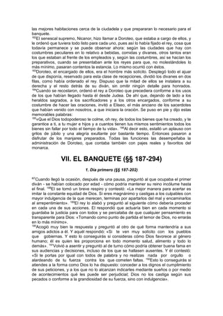 las mejores habitaciones cerca de la ciudadela y que prepararan lo necesario para el
banquete.
182
El senescal supremo, Nicanor, hizo llamar a Doroteo, que estaba a cargo de ellos, y
le ordenó que tuviera todo listo para cada uno, pues así lo había fijado el rey, cosa que
todavía permanece y se puede observar ahora: según las ciudades que hay con
costumbres peculiares en lo relativo a bebidas, comidas y divanes, otros tantos eran
los que estaban al frente de los empleados y, según las costumbres, así se hacían los
preparativos, cuando se presentaban ante los reyes para que, no molestándoles lo
más mínimo, pasaran contentos la estancia. Lo mismo ocurrió con éstos.
183
Doroteo, el encargado de ellos, era el hombre más solícito. Desplegó todo el ajuar
de que disponía, reservado para esta clase de recepciones, dividió los divanes en dos
filas, como había ordenado el rey. Dispuso que la mitad de ellos se instalara a su
derecha y el resto detrás de su diván, sin omitir ningún detalle para honrados.
184
Cuando se recostaron, ordenó el rey a Doroteo que precediera conforme a los usos
de los que habían llegado hasta él desde Judea. De ahí que, dejando de lado a los
heraldos sagrados, a los sacrificadores y a los otros encargados, conforme a su
costumbre de hacer las oraciones, invitó a Eliseo, el más anciano de los sacerdotes
que habían venido con nosotros, a que iniciara la oración. Se puso en pie y dijo estas
memorables palabras:
185
«Que el Dios todopoderoso te colme, oh rey, de todos los bienes que ha creado, y te
garantice a ti, a tu mujer e hijos y a cuantos tienen tus mismos sentimientos todos los
bienes sin fallar por todo el tiempo de tu vida». 186
Al decir esto, estalló un aplauso con
gritos de júbilo y una alegría exultante por bastante tiempo. Entonces pasaron a
disfrutar de los manjares preparados. Todas las funciones las desempeñaba la
administración de Doroteo, que contaba también con pajes reales y favoritos del
monarca.
VII. EL BANQUETE (§§ 187-294)
1. Día primero (§§ 187-202)
l87
Cuando llegó la ocasión, después de una pausa, preguntó al que ocupaba el primer
diván - se habían colocado por edad - cómo podría mantener su reino incólume hasta
el final. 188
El se tomó un breve respiro y contestó: «La mejor manera para acertar es
imitar la constante equidad de Dios. Si eres magnánimo y castigas a los culpables con
mayor indulgencia de la que merecen, terminas por apartarlos del mal y encaminarlos
al arrepentimiento». 189
El rey lo alabó y preguntó al siguiente cómo debería proceder
en cada una de sus acciones. El respondió que actuaría bien en cada momento si
guardaba la justicia para con todos y se percataba de que cualquier pensamiento es
transparente para Dios: «Tomando como punto de partida el temor de Dios, no errarás
en lo más mínimo».
190
Acogió muy bien la respuesta y preguntó al otro de qué forma mantendría a sus
amigos adictos a él. Y aquél respondió: «Si te ven muy solícito con los pueblos
que gobiernas. Y esto lo conseguirás si consideras cómo Dios favorece al género
humano; él es quien les proporciona en todo momento salud, alimento y todo lo
demás». 191
Volvió a asentir y preguntó al de turno cómo podría obtener buena fama en
sus audiencias y decisiones, incluso de los que se hallasen ausentes. Y él contestó:
«Si te portas por igual con todos de palabra y no realizas nada por orgullo o
alardeando de tu fuerza contra los que cometen faltas. 192
Esto lo conseguirás si
atiendes a la forma como Dios lo ha dispuesto: conceder a los dignos el cumplimiento
de sus peticiones, y a los que no lo alcanzan indicarles mediante sueños o por medio
de acontecimientos qué les puede ser perjudicial; Dios no los castiga según sus
pecados o conforme a la grandiosidad de su fuerza, sino con indulgencia».
 
