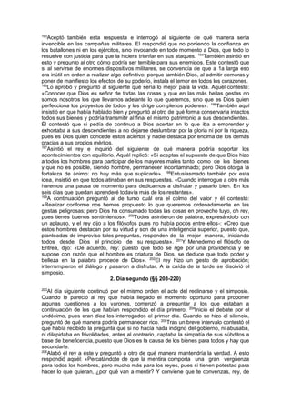 193
Aceptó también esta respuesta e interrogó al siguiente de qué manera sería
invencible en las campañas militares. El respondió que no poniendo la confianza en
los batallones ni en los ejércitos, sino invocando en todo momento a Dios, que todo lo
resuelve con justicia para que la hiciera triunfar en sus ataques. 194
También asintió en
esto y pregunto al otro cómo podría ser temible para sus enemigos. Este contestó que
si al servirse de enormes dispositivos militares, se convencía de que a 1a larga eso
era inútil en orden a realizar algo definitivo; porque también Dios, al admitir demoras y
poner de manifiesto los efectos de su poderío, instala el temor en todos los corazones.
195
Lo aprobó y preguntó al siguiente qué sería lo mejor para la vida. Aquél contestó:
«Conocer que Dios es señor de todas las cosas y que en las más bellas gestas no
somos nosotros los que llevamos adelante lo que queremos, sino que es Dios quien
perfecciona los proyectos de todos y los dirige con plenos poderes». 196
También aquí
insistió en que había hablado bien y preguntó al otro de qué forma conservaría intactos
todos sus bienes y podría transmitir al final el mismo patrimonio a sus descendientes.
Él contestó que si pedía de continuo a Dios acertar en lo que iba a emprender y
exhortaba a sus descendientes a no dejarse deslumbrar por la gloria ni por la riqueza,
pues es Dios quien concede estos aciertos y nadie destaca por encima de los demás
gracias a sus propios méritos.
197
Asintió el rey e inquirió del siguiente de qué manera podría soportar los
acontecimientos con equilibrio. Aquél replicó: «Si aceptas el supuesto de que Dios hizo
a todos los hombres para participar de los mayores males tanto como de los bienes
y que no es posible, siendo hombre, permanecer incontaminado; pero Dios otorga la
fortaleza de ánimo: no hay más que suplicarle». 198
Entusiasmado también por esta
idea, insistió en que todos atinaban en sus respuestas. «Cuando interrogue a otro más
haremos una pausa de momento para dedicarnos a disfrutar y pasarlo bien. En los
seis días que quedan aprenderé todavía más de los restantes».
199
A continuación preguntó al de turno cuál era el colmo del valor y él contestó:
«Realizar conforme nos hemos propuesto lo que queremos ordenadamente en las
gestas peligrosas; pero Dios ha consumado todas las cosas en provecho tuyo, oh rey,
pues tienes buenos sentimientos». 200
Todos asintieron de palabra, expresándolo con
un aplauso, y el rey dijo a los filósofos pues no había pocos entre ellos-: «Creo que
estos hombres destacan por su virtud y son de una inteligencia superior, puesto que,
planteadas de improviso tales preguntas, responden de la mejor manera, iniciando
todos desde Dios el principio de su respuesta». 201
Y Menedemo el filósofo de
Eritrea, dijo: «De acuerdo, rey: puesto que todo se rige por una providencia y se
supone con razón que el hombre es criatura de Dios, se deduce que todo poder y
belleza en la palabra procede de Dios». 202
El rey hizo un gesto de aprobación;
interrumpieron el diálogo y pasaron a disfrutar. A la caída de la tarde se disolvió el
simposio.
2. Día segundo (§§ 203-220)
203
Al día siguiente continuó por el mismo orden el acto del reclinarse y el simposio.
Cuando le pareció al rey que había llegado el momento oportuno para proponer
algunas cuestiones a los varones, comenzó a preguntar a los que estaban a
continuación de los que habían respondido el día primero. 204
Inició el debate por el
undécimo, pues eran diez los interrogados el primer día. Cuando se hizo el silencio,
preguntó de qué manera podría permanecer rico. 205
Tras un breve intervalo contestó el
que había recibido la pregunta que si no hacía nada indigno del gobierno, ni abusaba,
ni dilapidaba en frivolidades, antes al contrario, captaba la simpatía de sus súbditos a
base de beneficencia, puesto que Dios es la causa de los bienes para todos y hay que
secundarle.
206
Alabó el rey a éste y preguntó a otro de qué manera mantendría la verdad. A esto
respondió aquél: «Percatándote de que la mentira comporta una gran vergüenza
para todos los hombres, pero mucho más para los reyes, pues si tienen potestad para
hacer lo que quieran, ¿por qué van a mentir? Y conviene que te convenzas, rey, de
 