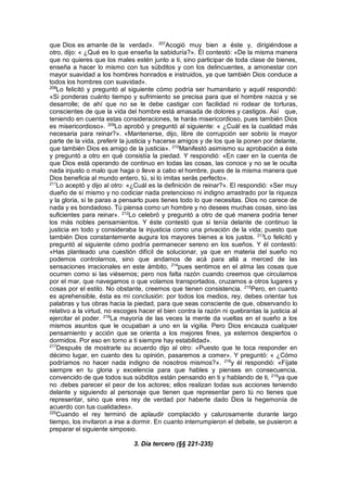 que Dios es amante de la verdad». 207
Acogió muy bien a éste y, dirigiéndose a
otro, dijo: « ¿Qué es lo que enseña la sabiduría?». Él contestó: «De la misma manera
que no quieres que los males estén junto a ti, sino participar de toda clase de bienes,
enseña a hacer lo mismo con tus súbditos y con los delincuentes, a amonestar con
mayor suavidad a los hombres honrados e instruidos, ya que también Dios conduce a
todos los hombres con suavidad».
208
Lo felicitó y preguntó al siguiente cómo podría ser humanitario y aquél respondió:
«Si ponderas cuánto tiempo y sufrimiento se precisa para que el hombre nazca y se
desarrolle; de ahí que no se le debe castigar con facilidad ni rodear de torturas,
conscientes de que la vida del hombre está amasada de dolores y castigos. Así que,
teniendo en cuenta estas consideraciones, te harás misericordioso, pues también Dios
es misericordioso». 209
Lo aprobó y preguntó al siguiente: « ¿Cuál es la cualidad más
necesaria para reinar?». «Mantenerse, dijo, libre de corrupción ser sobrio la mayor
parte de la vida, preferir la justicia y hacerse amigos y de los que la ponen por delante,
que también Dios es amigo de la justicia». 210
Manifestó asimismo su aprobación a éste
y preguntó a otro en qué consistía la piedad. Y respondió: «En caer en la cuenta de
que Dios está operando de continuo en todas las cosas, las conoce y no se le oculta
nada injusto o malo que haga o lleve a cabo el hombre, pues de la misma manera que
Dios beneficia al mundo entero, tú, si lo imitas serás perfecto».
211
Lo aceptó y dijo al otro: «¿Cuál es la definición de reinar?». El respondió: «Ser muy
dueño de sí mismo y no codiciar nada pretencioso ni indigno arrastrado por la riqueza
y la gloria, si te paras a pensarlo pues tienes todo lo que necesitas. Dios no carece de
nada y es bondadoso. Tú piensa como un hombre y no desees muchas cosas, sino las
suficientes para reinar». 212
Lo celebró y preguntó a otro de qué manera podría tener
los más nobles pensamientos. Y éste contestó que si tenía delante de continuo la
justicia en todo y consideraba la injusticia como una privación de la vida; puesto que
también Dios constantemente augura los mayores bienes a los justos. 213
Lo felicitó y
preguntó al siguiente cómo podría permanecer sereno en los sueños. Y él contestó:
«Has planteado una cuestión difícil de solucionar, ya que en materia del sueño no
podemos controlarnos, sino que andamos de acá para allá a merced de las
sensaciones irracionales en este ámbito, 214
pues sentimos en el alma las cosas que
ocurren como si las viésemos; pero nos falta razón cuando creemos que circulamos
por el mar, que navegamos o que volamos transportados, cruzamos a otros lugares y
cosas por el estilo. No obstante, creemos que tienen consistencia. 215
Pero, en cuanto
es aprehensible, ésta es mi conclusión: por todos los medios, rey, debes orientar tus
palabras y tus obras hacia la piedad, para que seas consciente de que, observando lo
relativo a la virtud, no escoges hacer el bien contra la razón ni quebrantas la justicia al
ejercitar el poder. 216
La mayoría de las veces la mente da vueltas en el sueño a los
mismos asuntos que le ocupaban a uno en la vigilia. Pero Dios encauza cualquier
pensamiento y acción que se orienta a los mejores fines, ya estemos despiertos o
dormidos. Por eso en torno a ti siempre hay estabilidad».
217
Después de mostrarle su acuerdo dijo al otro: «Puesto que te toca responder en
décimo lugar, en cuanto des tu opinión, pasaremos a comer». Y preguntó: « ¿Cómo
podríamos no hacer nada indigno de nosotros mismos?». 218
y él respondió: «Fíjate
siempre en tu gloria y excelencia para que hables y pienses en consecuencia,
convencido de que todos sus súbditos están pensando en ti y hablando de ti, 219
ya que
no .debes parecer el peor de los actores; ellos realizan todas sus acciones teniendo
delante y siguiendo al personaje que tienen que representar pero tú no tienes que
representar, sino que eres rey de verdad por haberte dado Dios la hegemonía de
acuerdo con tus cualidades».
220
Cuando el rey terminó de aplaudir complacido y calurosamente durante largo
tiempo, los invitaron a irse a dormir. En cuanto interrumpieron el debate, se pusieron a
preparar el siguiente simposio.
3. Día tercero (§§ 221-235)
 