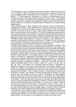 221
Al día siguiente y una vez situados en los mismos puestos, cuando el rey creyó que
era el momento de obtener información de aquellos varones, preguntó al primero de
los que quedaban para la siguiente ronda de cuestiones: «¿Cuál es el poder más
fuerte?». 222
Y aquél respondió: «Dominarse a sí mismo y no dejarse llevar por los
impulsos, ya que es natural que todos los hombres se inclinen a algo. 223
Por ejemplo,
la mayoría se inclina a la bebida, comida y placeres, pero los reyes a la posesión del
territorio, según sea la magnitud de su esplendor. Aparte de que en todas las cosas la
mesura es buena. Lo que Dios te concede tómalo y mantenlo, pero no codicies metas
inalcanzables».
224
Muy complacido por lo dicho, preguntó al que tenía la vez de qué forma estaría
protegido de la envidia. Y aquél respondió tras un intervalo de tiempo: «Ante todo, si
consideras que es Dios quien reparte a todos los reyes el honor y todo el cúmulo de
riquezas, y que nadie es rey por sí mismo. Todos quieren participar de la misma gloria,
pero no pueden, pues es un don de Dios». 225
Lo cubrió de alabanzas y preguntó al otro
cómo podría despreciar a sus enemigos. Él contestó: «Cuando has sido benévolo y te
has hecho amigo de todos los hombres, no deberías preocuparte por nadie. Encontrar
acogida entre todos los hombres equivale a haber recibido el mayor regalo de Dios».
226
Ponderó también estas palabras y exhortó al siguiente a que respondiera a la
pregunta de cómo podría conservar su buena fama. Y contestó: «Si con tus favores y
con tu disposición eres liberal y magnánimo para con los otros, nunca te faltará estima.
Invoca de continuo a Dios para que te conserve los citados bienes».
227
Aprobó a éste y preguntó a otro con quién tenía que ser generoso y contestó: «Todo
el mundo piensa que hay que serlo con aquellos que se comportan como amigos; pero
yo creo que hay que tener una generosa liberalidad con los que disienten de nosotros
para conducirles por este medio hacia lo que les conviene e interesa. Hay que suplicar
a Dios que se cumpla esto, pues él es el dueño de todos los corazones». 228
Reiteró su
aprobación e invitó al sexto a que diera su opinión interrogándole a quiénes tenía que
favorecer. Aquél respondió: «A los padres siempre, puesto que Dios ha hecho de la
honra a los padres un mandamiento muy grande. Pero a continuación aprueba la
relación con los amigos, calificando al amigo de igual que uno mismo. Y tú haces bien
en entablar amistad con todos los hombres». 229
Animó también a éste y preguntó al
siguiente qué había comparable a la belleza. Y respondió: «La piedad, pues es una
especie de belleza suprema. Pero su fuerza reside en el amor, ya que éste es
don de Dios. Tú lo posees y con él abarcas todos los bienes». 230
Aplaudió muy
satisfecho y preguntó al otro cómo podría recobrar la misma fama después de un
fracaso. Él contestó: «Es imposible que fracases, pues has repartido a toda la gente
favores que engendran la benevolencia, la cual vence a las peores armas y reporta la
seguridad más completa. 231
Pero, si alguien fracasa, no debe repetir las acciones que
le llevaron al fracaso, sino practicar la justicia para ganarse la amistad. Con todo,
hacer el bien, y no al revés, es un don de Dios». 232
Encantado con estas palabras,
preguntó a otro de qué forma podría estar alegre. Y él respondió: «Si no haces daño a
nadie, eres útil a todos y sigues la justicia. Pues los frutos que de ella proceden libran
de la tristeza. 233
Pero hay que pedir a Dios que no nos dañen los males imprevistos,
como la muerte, la enfermedad, los disgustos y cosas por el estilo. Pero nada de esto
tendría por qué alcanzarte, piadoso como eres». 234
Lo puso por las nubes y preguntó
al décimo cuál era el colmo de la gloria. Y él respondió: «Honrar a Dios; y esto no
con ofrendas sacrificios, sino con la pureza del alma y con la honesta persuasión de
que Dios conforma todas las cosas y las dirige según su voluntad. Este es tu parecer
constante, como todos pueden percibir a partir de lo que has realizado y realizas».
235
Levantando la voz, los saludó a todos y los felicitó con el asentimiento de todos los
presentes, y en particular de los filósofos, ya que tanto por su formación como por sus
razonamientos estaban muy por encima de ellos al poner a Dios como punto de
partida de todo. A continuación, el rey se adelantó a brindar de muy buen humor.
 