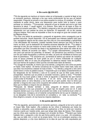 4. Día cuarto (§§ 236-247)
236
Al día siguiente se mantuvo el mismo orden en el banquete y cuando le llegó al rey
el momento oportuno, interrogó a los que venía continuación de los que ya habían
respondido. Preguntó al primero si se podía enseñar la cordura. El contesto: «El alma,
mediante el poder divino, tiene una disposición para recibir todo lo bueno y para
rechazar su contrario». 237
Convencido, preguntó al que le tocaba qué era lo que más
favorecía la salud. Y aquél replicó: «La cordura. Pero ésta no se logra si Dios no
dispone el corazón para ello». 238
Lo felicitó y preguntó a otro de qué manera podría ser
agradecido con sus padres tal como se merecían. El respondió: «Si no les causas
ninguna tristeza. Pero esto es imposible si Dios no se erige en guía del corazón para
los Mejores fines».
239
Le hizo una señal de aprobación y preguntó al siguiente cómo conseguiría que le
gustara escuchar. Aquél respondió: «Si te persuades que interesa saberlo todo para
que, escogiendo alguna de las cosas que has oído en una eventualidad y aplicándola
a las dificultades del momento, puedas hacerles frente siempre que Dios te lleve la
mano; es decir, que la realización de nuestras acciones depende de él». 240
Lo alabó e
interrogó al otro de qué manera no haría nada contra la ley. A esto respondió: «Si te
persuades que Dios concedió las ideas a los legisladores para salvar las vidas de los
hombres, obrarás de acuerdo con ellas». 241
Lo acogió calurosamente y preguntó al
otro para qué servían los parientes. El declaró: «Si pensamos que venimos a menos
con los que están fracasados y sufrimos con ellos, se pone de manifiesto la fuerza que
tiene el parentesco. 242
Si actuamos así, aumentará la estima que tienen de nosotros,
pues el apoyo prestado de buen grado es por sí mismo indisoluble en cualquier
circunstancia. Mas en el caso de prosperidad no debemos desear nada de aquéllos,
sino que hemos de suplicar a Dios que les conceda toda clase de bienes».
243
Lo acogió de maravilla, lo mismo que a los demás, y preguntó a otro cómo se perdía
el miedo. Este replicó: «Si tienes conciencia de no haber hecho nada malo, toda vez
que Dios nos encamina a desear en todo el bien». 244
Lo felicitó y preguntó a otro cómo
podría tener a mano la palabra exacta. Y respondió que si se fijaba constantemente en
las desgracias de los hombres y caía en la cuenta de que es Dios quien retira la
prosperidad, mientras que se presta a conceder honores y gloria a otros. 245
También
aceptó de muy buen grado a éste e invitó al siguiente a responder de qué manera
podría evitar la frivolidad y los placeres. Y él: «Si tenía ante los ojos, dijo, que
mandaba sobre un reino fabuloso y era el jefe de un gran pueblo. Que no tenía que
atender a ninguna otra cosa como ocuparse del cuidado de estos asuntos y de pedir a
Dios que no faltara a ninguno de sus deberes».
246
Después de felicitar también a éste, preguntó al décimo cómo podría
desenmascarar a los que procedían con algún tipo de engaño para con él. A este
respecto declaro que si su modo de proceder era noble, si se mantenía buen orden en
las recepciones, consejos y en el restante comportamiento de los que le rodeaban y si
no se alargaban más de lo conveniente en cumplidos y en toda su conducta 247
«y
Dios dirigirá tu corazón, oh rey hacia los mejores objetivos».
5. Día quinto (§§ 248-261)
248
Al día siguiente, aprovechando el momento oportuno, preguntó al de turno cuál era
el mayor fallo. Este replicó: «No cuidarse de los niños ni dedicarse por todos los
medios a educarlos, pues constantemente suplicamos a Dios no tanto por nosotros
mismos cuanto por nuestra prole, para que tenga toda clase de bienes. Pero desear
que los niños sean cuerdos se consigue con el poder de Dios». 249
Declaró que había
hablado bien y preguntó a otro de qué forma podría amar a su país. «Si consideras,
dijo, que es bello vivir y morir en la propia tierra. Vivir en el extranjero acarrea a los
pobres desprecio y a los ricos deshonor en la idea de que han sido expulsados por
 