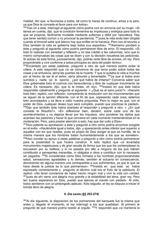 maldad. Así que, si favoreces a todos, tal como lo haces de continuo, amas a tu país,
ya que Dios te concede el favor para con todos».
250
Tras oír a éste, interrogó al siguiente cómo podría vivir en armonía con su mujer. «Si
tienes en cuenta, dijo, que la condición femenina es impetuosa y enérgica para todo lo
que se propone, fácilmente mudable mediante sofismas y débil por naturaleza. Hay
que tener sentido común y no provocar la pendencia, 251
pues la vida anda bien dirigida
cuando el timonel sabe qué blanco hay que enfilar en la travesía. Pero con el recurso a
Dios también la vida se gobierna bajo todos sus aspectos». 252
Asimismo ponderó a
éste y preguntó al siguiente cómo podría permanecer libre de error. El respondió: «Si
todo lo realizas con seriedad y reflexión y no das crédito a las calumnias, sino que tú
mismo compruebas las cosas que se dicen y con tu decisión resuelves las peticiones.
Si actúas de esta forma, juiciosamente, dijo, podrás verte libre de errores, oh rey. Pero
proponérselo y vivir conforme a estos principios es obra del poder divino».
253
Encantado por estas palabras, preguntó a otro de qué manera podría evitar la
cólera. A esto respondió que «si se convencía de que tenía poder sobre todas las
cosas y se enfurecía, abría las puertas de la muerte. Y que si quitaba la vida a muchos
por el hecho de ser él el señor, sería absurdo y lamentable, 254
ya que si todos eran
sumisos y nadie se le oponía, ¿por qué había de irritarse? Convenía saber que
Dios gobernaba todo el cosmos con benevolencia y libre de cualquier movimiento de
cólera. Es necesario, dijo, que tú le imites, oh rey». 255
Insistió en que éste había
respondido cabalmente y preguntó al siguiente: « ¿Qué es el sano juicio?». «Hacerlo
todo bien, replicó, con reflexión, comparando la resolución con los inconvenientes que
se siguen de la opinión diferente, con el fin de que, sopesando cada cosa, estemos
bien aconsejados y se lleve a cabo nuestra propuesta. Pero lo mejor es que, con el
poder de Dios, cualquier deseo tuyo será cumplido, puesto que practicas la piedad».
256
Dijo que también éste había acertado al responder y preguntó a otro: « ¿En qué
consiste la filosofía?». «En reflexionar bien, declaró, sobre cada uno de los
acontecimientos y no dejarse llevar por los impulsos, sino ponderar los daños que
acarrean las pasiones y hacer lo que conviene en cada momento manteniéndose en la
moderación. Pero, para prestar atención a esto, hay que dar culto a Dios».
257
Hizo patente su aprobación a éste y preguntó a otro cómo podría encontrar acogida
en el exilio. «Haciéndote igual a todos, dijo, y apareciendo antes inferior que superior a
aquellos con los que resides, pues es propio de Dios acoger al que se humilla, de la
misma manera que los hombres tratan humanitariamente a los que se someten».
258
Hizo constar su apoyo a estas palabras y preguntó a otro cómo podría permanecer
para la posteridad lo que hiciera construir. A esto replicó que «si levantaba
monumentos majestuosos y de gran escala de forma que los que los contemplasen lo
excusaran por su belleza; y si no pasaba por alto a ninguno de los que habían
contribuido a semejantes maravillas, ni obligaba a otros a contribuir con lo necesario
sin pagarlos. 259
Si consideraba cómo Dios mimaba a los hombres proporcionándoles
salud, sensaciones agradables y lo demás, también él actuaría en consecuencia,
devolviendo de alguna manera una contrapartida a sus sufrimientos, ya que lo que se
hace desde la justicia es lo que permanece». 260
Insistió en que este se había
expresado correctamente y pregunto al décimo cuál era el fruto de la sabiduría. El
replicó: «No tener conciencia de haber hecho ningún mal y vivir la vida con verdad,
261
pues de ahí viene una alegría muy grande y la estabilidad del alma, gran rey. Pero
ten buena esperanza en Dios, puesto que ejerces el mando con piedad». Al oírlo,
todos asintieron con un prolongado aplauso. Acto seguido, el rey se dispuso a iniciar el
brindis lleno de alegría.
6. Día sexto (§§ 262-274)
262
Al día siguiente, la disposición de los pormenores del banquete fue la misma que
antes y, llegado el momento, el rey interrogó a los que quedaban. Al primero le
preguntó de qué manera podría resistir al orgullo. 263
Y respondió que «si mantenía la
 