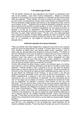 7. Día séptimo (§§ 275-294)
275
El día séptimo, después de unos preparativos aún mayores, se presentaron otros
más de las ciudades - pues había muchos embajadores -; llegado el momento,
preguntó el rey al primero de los que quedaban por interrogar de qué manera podría
evitar ser engañado. 276
Este contestó: «Si pones a prueba al que habla, lo que dice,
por qué lo dice y le preguntas las mismas cosas mucho tiempo y de diversas formas.
Pero ser perspicaz y poder enjuiciar cada cosa es un don estupendo de Dios, como el
que tú posees, oh rey». 277
Aplaudió el rey en señal de aprobación y preguntó a otro por
qué la mayoría de los hombres no presta acogida a la virtud. «Porque todos, dijo, son
de un natural intemperante e inclinados a los placeres, por cuya causa se produce la
injusticia y el fluir de la acaparación. 278
El hábito de la virtud frena a los que
tienden a ser dominados por el placer y exhorta a preferir la temperancia y la justicia.
Pero Dios es quien dirige todas las cosas». 279
Le dijo el rey que había respondido
bien y preguntó al siguiente a quiénes debían obedecer los reyes. Él contestó: «A las
leyes, para que al practicar la justicia recobren las vidas de los hombres; al igual
que tú al practicarla, te has erigido en memorial imperecedero siguiendo un
precepto divino».
Institución especifica de la época helenística.
280
Dijo que también éste había hablado bien y preguntó al que tenía la vez a quiénes
había que poner de gobernadores. Él contestó: A cuantos odian el mal y, a imitación
suya, practican la justicia para «que siempre tengan buena, reputación; como tú
haces, gran rey, dijo pues Dios te ha otorgado la corona de la justicia». 281
Lo felicitó en
alta voz y fijándose en el de turno le preguntó a quiénes tenía que poner al frente de
las fuerzas armadas. El declaró: «A los que se distinguen por su valor y justicia y
prefieren mucho más salvar a sus hombres que vencer, arriesgando sus vidas
temerariamente; pues así como Dios hace el bien a todos, también tú, a imitación
suya, haces el bien a tus súbditos». 282
Le dijo que había respondido bien y preguntó a
otro qué clase de hombres valía la pena admirar. Él contestó:
«Al que está colmado de gloria, riqueza y poder y se considera igual a los demás,
como haces tú, y por eso mereces admiración, pues Dios te concedió el cuidar estas
actitudes». 283
Asintió también a esto y preguntó al otro en qué clase de negocios
deben pasar los reyes la mayoría de su tiempo. El respondió: «Tienen que pasarlo en
la lectura y en las narraciones de viajes que están redactadas para los reyes, con el fin
de que mejoren las existencias de los hombres. Lo que tú haces, y por ello has
adquirido una gloria inasequible a otros, pues Dios te consuma tus proyectos». 284
Lo
felicitó insistentemente y preguntó a otro cómo tendría que comportarse en los
momentos de ocio y en las diversiones. El respondió: «Es útil y conveniente para la
vida ver los juegos que se realizan con decoro, y contemplar las escenas de la vida
que se representan con dignidad y decencia. Pues también en eso hay cierta
instrucción, 285
ya que muchas veces, incluso de las cosas que parecen pequeñas, se
desprende alguna enseñanza que vale la pena. Pero tú estás ducho en toda clase de
moderación, apareces como filósofo en tus acciones y eres estimado por Dios a causa
de tu noble comportamiento». 286
Muy complacido con lo que se acababa de decir,
preguntó al noveno cómo había que comportarse en los banquetes. El respondió:
«Invitando a los estudiosos y a los que son capaces de sugerir iniciativas útiles para el
reino y para las vidas de los súbditos: imposible encontrar música más armoniosa
que ésta. 287
Pues éstos son los que Dios ama y tienen sus mentes instruidas para los
mejores fines, precisamente como haces tú, ya que todas tus acciones están dirigidas
por Dios».
288
Halagado por estas palabras, preguntó al siguiente qué era lo mejor para el pueblo:
tener por rey a uno cualquiera o a uno de sangre azul. Aquél respondió: «El de
mejores cualidades naturales, 289
pues hay reyes de sangre azul que son inhumanos y
 
