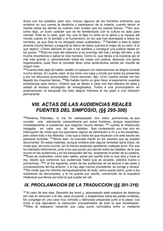 duros con los súbditos; peor aún, incluso algunos de los hombres ordinarios que
sintieron en sus carnes la desdicha y participaron de la miseria, cuando tienen el
mando sobre los demás se vuelven más crueles que los peores tiranos. 290
Así que,
como digo, un buen carácter que se ha familiarizado con la cultura es apto para
mandar. Este es tu caso, gran rey, que te fijas no tanto en la gloria y la riqueza del
mundo cuanto en la bondad y el humanismo, en los que has aventajado a todos los
hombres, ya que Dios te ha otorgado estas cualidades». 291
También a éste lo alabó
durante mucho tiempo y preguntó al último de todos cuál era lo mejor de su reino. A lo
que replicó: «Tener siempre en paz a los súbditos y conseguir una justicia rápida en
los juicios. 292
Esto es cosa del soberano si es enemigo del mal y amigo del bien, y da
mucha importancia a salvar la vida humana. Como tú, que tienes a la injusticia por el
mal más grande y, administrando todas las cosas con justicia, alcanzas una gloria
imperecedera, pues Dios te concede tener unos sentimientos santos sin mezcla de
ningún mal».
293
Cuando éste dejó de hablar, estalló un aplauso con aclamaciones de alegría durante
mucho tiempo. En cuanto cesó, el rey tomó una copa y brindó por todos los presentes
y por los discursos pronunciados. Como resumen, dijo: «Con vuestra venida me han
llegado los mayores bienes. 294
Me habéis hecho un gran favor al exponerme vuestras
enseñanzas para reinar». Ordenó que se dieran a cada uno tres talentos de plata y
señaló al esclavo encargado de entregárselos. Todos a una prorrumpieron en
aclamaciones; el banquete fue todo alegría mientras el rey pasó a una diversión
permanente.
VIII. ACTAS DE LAS AUDIENCIAS REALES
FUENTES DEL SIMPOSIO, (§§ 295-300)
295
Perdona, Filócrates, si me he sobrepasado con estos pormenores, es que
concebí una admiración extraordinaria por estos hombres, porque respondían
inmediatamente a cuestiones que exigirían mucho tiempo; 296
cuando el interlocutor
indagaba en cada uno de los detalles, iban contestando uno tras otro sin
interrupción de modo que me parecieron dignos de admiración a mí y a los presentes,
pero sobre todo a los filósofos. Creo que a todos los que tropiecen con este escrito les
parecerá increíble. 297
Ahora bien, no procede mentir en los asuntos que se pueden
documentar. En estas materias, aunque omitiera sólo alguna nimiedad sería impío; de
modo que, tal como ocurrió, así lo hemos explicado apartando cualquier error. Por eso
he intentado informarme, junto a los que ponen por escrito todos los detalles, de lo que
ocurre en las audiencias y en los banquetes del rey, aceptando el poder de su palabra.
298
Pues es costumbre, como bien sabes, poner por escrito todo lo que dice y hace el
rey, desde que comienza sus audiencias hasta que se acuesta, práctica buena y
provechosa. 299
Y al día siguiente, antes de las audiencias se da lectura a las actas y
conversaciones del día anterior; y si hay algo menos procedente, se corrige y rehace.
300
De modo que me informé escrupulosamente de todo, como queda dicho, junto a los
redactores de documentos, y lo he puesto por escrito, convencido de la inquietud
intelectual que tienes por todo lo que puede ser útil.
IX. PROCLAMACION DE LA TRADUCCION (§§ 301-316)
301
Al cabo de tres días, Demetrio los tomó y, atravesando siete estadios de distancia
por mar en dirección a la isla, pasó el puente, y dirigiéndose hacia las partes norteñas,
los congregó en una casa muy cómoda y silenciosa preparada junto a la playa. Los
invitó a que ejecutaran la traducción proveyéndolos de todo lo que necesitaban.
302
Ellos la realizaron haciendo que cada punto coincidiera entre sí mediante
 