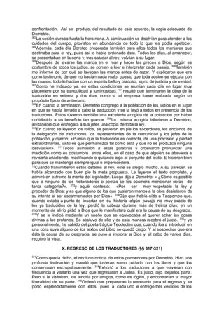 confrontación. Así se produjo, del resultado de este acuerdo, la copia adecuada de
Demetrio.
303
La sesión duraba hasta la hora nona. A continuación se disolvían para atender a los
cuidados del cuerpo, provistos en abundancia de todo lo que les podía apetecer.
304
Además, cada día Doroteo preparaba también para ellos todos los manjares que
destinaba para el rey, pues así lo había ordenado éste. Todos los días, al amanecer,
se presentaban en la corte y, tras saludar al rey, volvían a su lugar.
305
Después de lavarse las manos en el mar y hacer las preces a Dios, según es
costumbre de todos los judíos, se ponían a leer e interpretar cada pasaje. 306
También
me informé de por qué se lavaban las manos antes de rezar. Y explicaron que era
como testimonio de que no hacían nada malo, puesto que toda acción se ejecuta con
las manos; todo lo hacían con un espíritu bello y piadoso, signo de justicia y de verdad.
307
Como he indicado ya, en estas condiciones se reunían cada día en lugar muy
placentero por su tranquilidad y luminosidad. Y resultó que terminaron la obra de la
traducción en setenta y dos días, como si tal empresa fuese realizada según un
propósito fijado de antemano.
308
En cuanto la terminaron, Demetrio congregó a la población de los judíos en el lugar
en que se había llevado a cabo la traducción y se la leyó a todos en presencia de los
traductores. Estos tuvieron también una excelente acogida de la población por haber
contribuido a un beneficio tan grande. 309
La misma acogida tributaron a Demetrio,
invitándole que entregara a sus jefes una copia de toda la ley.
310
En cuanto se leyeron los rollos, se pusieron en pie los sacerdotes, los ancianos de
la delegación de traductores, los representantes de la comunidad y los jefes de la
población, y dijeron: «Puesto que la traducción es correcta, de una precisión y piedad
extraordinarias, justo es que permanezca tal como está y que no se produzca ninguna
desviación». 311
Todos asintieron a estas palabras y ordenaron pronunciar una
maldición como es costumbre entre ellos, en el caso de que alguien se atreviera a
revisarla añadiendo, modificando o quitando algo al conjunto del texto. E hicieron bien
para que se mantenga siempre igual e imperecedera.
12
Cuando transmitieron estos detalles al rey, éste se alegró mucho. A su parecer, se
había alcanzado con buen pie la meta propuesta. Le leyeron el texto completo, y
admiró en extremo la mente del legislador. Luego dijo a Demetrio: « ¿Cómo es posible
que a ninguno de los historiadores o poetas se les ocurriera mencionar obras de
tanta categoría?». 313
y aquél contestó: «Por ser muy respetable la ley y
proceder de Dios; y es que alguno de los que pusieron manos a la obra desistieron de
su intento al ser escarmentados por Dios». 314
Dijo que había oído a Teopompo que,
cuando estaba a punto de insertar en su historia algún pasaje no muy exacto de
los ya traducidos de la ley, perdió la cabeza durante más de treinta días; en un
momento de alivio pidió a Dios que le manifestara cuál era la causa de su desgracia.
315
Y se le indicó mediante un sueño que se equivocaba al querer echar las cosas
divinas a los profanos. Se abstuvo de ello y de esta manera recobró el juicio. 316
y yo
personalmente, he sabido del poeta trágico Teodectes que, cuando iba a introducir en
una obra suya alguno de los textos del Libro se quedó ciego. Y al sospechar que era
ésta la causa de su desgracia, se puso a implorar a Dios y, al cabo de varios días,
recobró la vista.
X. REGRESO DE LOS TRADUCTORES (§§ 317-321)
317
Como queda dicho, el rey tuvo noticia de estos pormenores por Demetrio. Hizo una
profunda inclinación y mandó que tuvieran sumo cuidado con los libros y que los
conservaran escrupulosamente. 318
Exhortó a los traductores a que volvieran con
frecuencia a visitarlo una vez que regresaran a Judea. Es justo, dijo, dejarlos partir.
Pero si le visitaban, los tendría por amigos, como es lógico, y encontrarían la mayor
liberalidad de su parte. 319
Ordenó que prepararan lo necesario para el regreso y se
portó espléndidamente con ellos, pues a cada uno le entregó tres vestidos de los
 