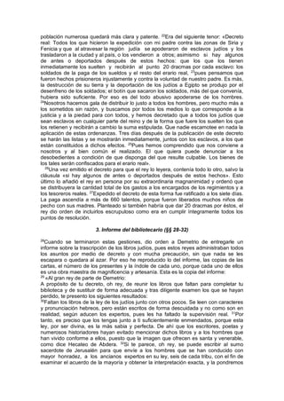 población numerosa quedará más clara y patente. 22
Era del siguiente tenor: «Decreto
real: Todos los que hicieron la expedición con mi padre contra las zonas de Siria y
Fenicia y que al atravesar la región judía se apoderaron de esclavos judíos y los
trasladaron a la ciudad y al país, o los vendieron a otros; asimismo si hay algunos
de antes o deportados después de estos hechos: que los que los tienen
inmediatamente los suelten y recibirán al punto 20 dracmas por cada esclavo: los
soldados de la paga de los sueldos y el resto del erario real, 23
pues pensamos que
fueron hechos prisioneros injustamente y contra la voluntad de nuestro padre. Es más,
la destrucción de su tierra y la deportación de los judíos a Egipto se produjo por el
desenfreno de los soldados; el botín que sacaron los soldados, más del que convenía,
hubiera sido suficiente. Por eso es del todo abusivo apoderarse de los hombres.
24
Nosotros hacemos gala de distribuir lo justo a todos los hombres, pero mucho más a
los sometidos sin razón, y buscamos por todos los medios lo que corresponde a la
justicia y a la piedad para con todos, y hemos decretado que a todos los judíos que
sean esclavos en cualquier parte del reino y de la forma que fuere los suelten los que
los retienen y recibirán a cambio la suma estipulada. Que nadie escamotee en nada la
aplicación de estas ordenanzas. Tres días después de la publicación de este decreto
se harán las listas y se mostrarán inmediatamente, juntos con los esclavos, a los que
están constituidos a dichos efectos. 25
Pues hemos comprendido que nos conviene a
nosotros y al bien común el realizado. El que quiera puede denunciar a los
desobedientes a condición de que disponga del que resulte culpable. Los bienes de
los tales serán confiscados para el erario real».
26
Una vez emitido el decreto para que el rey lo leyera, contenía todo lo otro, salvo la
cláusula «si hay algunos de antes o deportados después de estos hechos». Esto
último lo añadió el rey en persona por su extraordinaria magnanimidad y ordenó que
se distribuyera la cantidad total de los gastos a los encargados de los regimientos y a
los tesoreros reales. 27
Expedido el decreto de esta forma fue ratificado a los siete días.
La paga ascendía a más de 660 talentos, porque fueron liberados muchos niños de
pecho con sus madres. Planteado si también habría que dar 20 dracmas por éstos, el
rey dio orden de incluirlos escrupuloso como era en cumplir íntegramente todos los
puntos de resolución.
3. Informe del bibliotecario (§§ 28-32)
28
Cuando se terminaron estas gestiones, dio orden a Demetrio de entregarle un
informe sobre la trascripción de los libros judíos, pues estos reyes administraban todos
los asuntos por medio de decreto y con mucha precaución, sin que nada se les
escapara o quedara al azar. Por eso he reproducido lo del informe, las copias de las
cartas, el número de los presentes y la índole de cada uno, porque cada uno de ellos
es una obra maestra de magnificencia y artesanía. Esta es la copia del informe:
29
«Al gran rey de parte de Demetrio:
A propósito de tu decreto, oh rey, de reunir los libros que faltan para completar tu
biblioteca y de sustituir de forma adecuada y tras diligente examen los que se hayan
perdido, te presento los siguientes resultados:
30
Faltan los libros de la ley de los judíos junto con otros pocos. Se leen con caracteres
y pronunciación hebreos, pero están escritos de forma descuidada y no como son en
realidad, según aducen los expertos, pues les ha faltado la supervisión real. 31
Por
tanto, es preciso que los tengas junto a ti suficientemente enmendados, porque esta
ley, por ser divina, es la más sabia y perfecta. De ahí que los escritores, poetas y
numerosos historiadores hayan evitado mencionar dichos libros y a los hombres que
han vivido conforme a ellos, puesto que la imagen que ofrecen es santa y venerable,
como dice Hecateo de Abdera. 32
Si te parece, oh rey, se puede escribir al sumo
sacerdote de Jerusalén para que envíe a los hombres que se han conducido con
mayor honradez, a los ancianos expertos en su ley, seis de cada tribu, con el fin de
examinar el acuerdo de la mayoría y obtener la interpretación exacta, y la pondremos
 