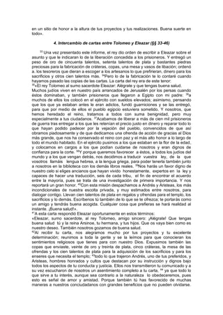 en un sitio de honor a la altura de tus proyectos y tus realizaciones. Buena suerte en
todo».
4. Intercambio de cartas entre Tolomeo y Eleazar (§§ 33-46)
33
Una vez presentado este informe, el rey dio orden de escribir a Eleazar sobre el
asunto y que le indicaran lo de la liberación concedida a los prisioneros. Y entregó un
peso de oro de cincuenta talentos, setenta talentos de plata y bastantes piedras
preciosas para la fabricación de cráteras, copas, una mesa y vasos de libación; ordenó
a. los tesoreros que dieran a escoger a los artesanos lo que prefirieran, dinero para los
sacrificios y otros cien talentos más. 34
Pero lo de la fabricación te lo contaré cuando
hayamos pasado las copias de las cartas. La carta del rey era de este tenor:
35
«El rey Tolomeo al sumo sacerdote Eleazar: Alégrate y que tengas buena salud.
Muchos judíos viven en nuestro país arrancados de Jerusalén por los persas cuando
éstos dominaban, y también prisioneros que llegaron a Egipto con mi padre: 36
a
muchos de ellos los colocó en el ejército con sueldos elevados; asimismo, pensando
que los que ya estaban antes le eran adictos, fundó guarniciones y se las entregó,
para que por medio de ellos el pueblo egipcio estuviera sometido. Y nosotros, que
hemos heredado el reino, tratamos a todos con suma benignidad, pero muy
especialmente a tus ciudadanos. 37
Acabamos de liberar a más de cien mil prisioneros
de guerra tras entregar a los que les retenían el precio justo en dinero y reparar todo lo
que hayan podido padecer por la vejación del pueblo, convencidos de que así
obramos piadosamente y de que dedicamos una ofrenda de acción de gracias al Dios
más grande, que nos ha conservado el reino con paz y el más alto honor a lo largo de
todo el mundo habitado. En el ejército pusimos a los que estaban en la flor de la edad,
y colocamos en cargos a los que podían cuidarse de nosotros y eran dignos de
confianza para la corte. 38
Y porque queremos favorecer a éstos, a todos los judíos del
mundo y a los que vengan detrás, nos decidimos a traducir vuestra ley, de la que
vosotros llamáis lengua hebrea, a la lengua griega, para poder tenerla también junto
a nosotros en la biblioteca con los demás libros reales. 39
Nos harás un favor digno de
nuestro celo si eliges ancianos que hayan vivido honestamente, expertos en la ley y
capaces de hacer una traducción, seis de cada tribu, el fin de encontrar el acuerdo
entre la mayoría, pues se trata de una investigación de primera importancia. Y nos
reportará un gran honor. 40
Con esta misión despachamos a Andrés y Aristeas, los más
incondicionales de nuestra escolta privada, y muy estimados entre nosotros, para
dialogar contigo. Llevan cien talentos de plata en regalos y ofrendas para el templo, los
sacrificios y lo demás. Escríbenos tú también de lo que se te ofrezca; te portarás como
un amigo y tendrás buena acogida. Cualquier cosa que prefieras se hará realidad al
instante. ¡Buena salud!».
41
A esta carta respondió Eleazar oportunamente en estos términos:
«Eleazar, sumo sacerdote, al rey Tolomeo, amigo sincero: ¡Alégrate! Que tengas
buena salud tú y la reina Arsinoe, tu hermana, y tus hijos. Que os vaya bien como es
nuestro deseo. También nosotros gozamos de buena salud.
42
Al recibir tu carta, nos alegramos mucho por tus proyectos y tu excelente
determinación; reunimos a toda la gente y se la leímos para que conocieran los
sentimientos religiosos que tienes para con nuestro Dios. Expusimos también las
copas que enviaste, veinte de oro y treinta de plata, cinco cráteras, la mesa de las
ofrendas y los cien talentos de plata para la adquisición de los sacrificios y para los
enseres que necesita el templo; 43
todo lo que trajeron Andrés, uno de tus preferidos, y
Aristeas, hombres honrados y cultos que destacan por su instrucción y dignos bajo
todos los aspectos de tu conducta y justicia. Ellos nos transmitieron tu comunicado y a
su vez escucharon de nosotros un asentimiento completo a tu carta, 44
ya que todo lo
que sirve a tu interés, aunque sea contrario a la naturaleza lo obedeceremos, pues
esto es señal de amor y amistad. Porque también tú has favorecido de muchas
maneras a nuestros conciudadanos con grandes beneficios que no pueden olvidarse.
 