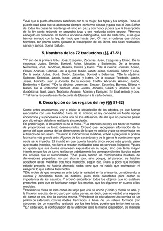 45
Así que al punto ofrecimos sacrificios por ti, tu mujer, tus hijos y tus amigos. Todo el
pueblo rezó para que te acontezca siempre conforme deseas y para que el Dios Señor
de todas las cosas te mantenga el reino en paz y con honor y para que la trascripción
de la ley santa redunde en provecho tuyo y sea realizada sobre seguro. 46
Hemos
escogido en presencia de todos a ancianos distinguidos, seis de cada tribu, a los que
hemos enviado con la ley, de modo que harás bien, Oh rey, si ordenas que dichos
hombres, tan pronto como ejecuten la trascripción de los libros, nos sean restituidos
sanos y salvos. Buena Salud».
5. Nombres de los 72 traductores (§§ 47-51)
47
Y son de la primera tribu: José, Ezequías, Zacarías, Juan, Ezeguías y Elíseo. De la
segunda: Judas, Simón, Somoel, Adeo, Matatías y Esclemías. De la tercera:
Nehemías, José, Teodosio, Baseas, Ornías y Dacis. 48
De la cuarta: Jonatán, Abreo,
Eliseo, Ananías, Cabrías...De la quinta: Isaac, Jacob, Jesús, Sabateo, Simón y Leví.
De la sexta: Judas, José, Simón, Zacarías, Somoel y Selemías. 49
De la séptima:
Sabateo, Sedecías, Jacob, Isaac, Jesías y Nateo. De la octava: Teodosio, Jasón,
Jesús, Teódoto, Juan y Jonatán. De la novena: Teófilo, Abrahán, Arsamo, Jasón,
Endemías y Daniel. 50
De la décima: Jeremías, Eleazar, Zacarías, Baneas, Elíseo y
Dateo. De la undécima: Samuel, José, Judas, Jonates, Caleb y Dositeo. De la
duodécima: Isael, Juan, Teodosio, Arsama, Abietes y Ezequiel. En total setenta y dos.
51
Tal fue la respuesta escrita de parte de Eleazar a la carta del rey.
6. Descripción de los regalos del rey (§§ 51-82)
Como antes anunciamos, voy a iniciar la descripción de los objetos, ya que fueron
ejecutados con una habilidad fuera de lo común; el rey concedió un fuerte apoyo
económico y supervisaba a cada uno de los artesanos, de ahí que no pudieran pasar
por alto ningún detalle ni realizarlo sin precisión.
En primer lugar, te describiré lo de la mesa. 52
La intención del rey era hacer el mueble
de proporciones un tanto desmesuradas. Ordenó que recogieran información de la
gente del lugar acerca de las dimensiones de la que ya existía y que se encontraba en
el templo de Jerusalén. 53
Cuando le indicaron las medidas, volvió a preguntar si podría
fabricarla más grande aún. Algunos de los sacerdotes y de la gente le contestaron que
nada se lo impedía. El insistió en que quería hacerla cinco veces más grande, pero
que estaba indeciso, no fuera a resultar inutilizable para los servicios litúrgicos; 54
pues
no quería que sus dones estuviesen expuestos en su lugar, sino que tenía mayor
interés en que los de turno realizaran debidamente las correspondientes liturgias sobre
los enseres que él suministraba. 55
Así, pues, fabricó los mencionados muebles de
dimensiones pequeñas, no por ahorrar oro, sino porque, al parecer, se habían
adoptado estas medidas con toda intención, según dijo. Pues a poco que hubiera
estado prescrito no habría ahorrado nada; pero que no había que sobrepasar ni
exagerar lo que estaba bien hecho.
56
Dio orden de que emplearan ante todo la variedad en la artesanía, considerando a
ciencia y conciencia todos los detalles, pues tenía cualidades para captar la
importancia de los asuntos. Y ordenó embellecer todos los objetos que no estaban
prescritos; pero que se fabricaran según los escritos, que los siguieran en cuanto a las
medidas.
57
Hicieron la mesa de dos codos de largo por uno de ancho y codo y medio de alto, y
la hicieron maciza, de oro puro por todas partes; es decir, que no recibió una especie
de barniz de oro, sino la plancha misma. 58
Alrededor de ella tallaron una cornisa de un
palmo de extensión, con los ribetes trenzados a base de un relieve formado por
cordones de un magnífico grabado por los tres lados, puesto que tenían tres caras.
59
En cada lado, la configuración de la urdimbre tenía la misma disposición, de manera
 