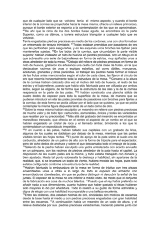 que de cualquier lado que se volviera tenía el mismo aspecto, y cuando el borde
interior de la cornisa se proyectaba hacia la mesa misma, ofrecía un relieve primoroso,
aunque el borde exterior se exponía a la contemplación de los que se aproximaban.
60
De ahí que la cima de los dos bordes fuese aguda, se encontrara en la parte
Superior, como ya dijimos, y tuviera estructura triangular a cualquier lado que se
volviese.
Tenía engastadas piedras preciosas en medio de los cordones; una con otra formaban
un entramado de textura inimitable. 61
Todas estaban prendidas por pasadores de oro
que las perforaban para asegurarlas, y en las esquinas unos broches las fijaban para
mantenerlas sujetas. 62
En los lados de la cornisa, que circundaban la parte visible
superior, habían instalado un nido de huevos en piedras preciosas, con un dibujo en el
que sobresalía una serie de bajorrelieves en forma de estrías, muy apiñadas unas a
otras alrededor de toda la mesa. 63
Debajo del relieve de piedras preciosas en forma de
nido de huevos, grabaron los artesanos una cesta con toda clase de frutas, en la que
destacaban racimos de uvas y espigas esbeltas, así como dátiles, manzanas,
aceitunas, granadas y otras parecidas. Al trabajar las piedras hasta formar el relieve
de las frutas antes mencionadas según el color de cada clase, las fijaron al círculo de
oro que recorría horizontalmente toda la estructura de la mesa. 64
Cercano a la altura
de la cornisa habían colocado otra vez el motivo del nido de huevos, el resto de las
estrías y el bajorrelieve, puesto que había sido fabricada para ser utilizada por ambos
lados, según se eligiera, de tal forma que la estructura de las olas y la de la cornisa
reaparecía en la parte de las patas. 65
Y habían construido una plancha sólida de
cuatro dedos de espesor para toda la superficie de la mesa, de manera que se
pudieran introducir en ella las patas provistas de pasadores con broches para fijarlas a
la cornisa; de esta forma se podía utilizar por el lado que se quisiera, ya que se podía
contemplar la misma figura dispuesta tanto de un lado como de otro.
66
Sobre la mesa misma habían esculpido un meandro en relieve con piedras preciosas
de mucho valor y de todo tipo: carbunclos, esmeraldas, ónices y todas las variedades
que resaltan por su preciosidad. 67
Más allá del grabado del meandro se encontraba un
maravilloso trenzado, que ofrecía en el centro el aspecto de un rombo en el que se
habían engastado un cristal de roca y el llamado ámbar, brindando a los que lo
contemplaban un espectáculo irrepetible.
68
Y en cuanto a las patas, habían tallado sus capiteles con un grabado de lirios,
algunos de los cuales se doblaban por debajo de la mesa, mientras que las partes
visibles tenían las hojas rectas. 69
El punto de apoyo de la pata sobre el suelo era de
carbunclo, alrededor de un palmo de alto con la forma de trípode para el espectador,
pero de ocho dedos de anchura y sobre el que descansaba todo el empuje de la pata.
70
Saliendo de la piedra habían esculpido una yedra entrelazada con acanto envuelto
en un pámpano, con los racimos de piedras alrededor de la pata hasta el capitel. La
disposición de las cuatro patas era la misma, y todo estaba trabajado con donaire y
bien ajustado. Hasta tal punto sobresalía la destreza y habilidad, sin apartarse de la
realidad, que, si se levantara un soplo de viento, hubiera mecido las hojas, pues todo
estaba configurado conforme a la estructura de la realidad.
71
Habían fabricado la embocadura de la mesa en forma de tríptico con tres piezas
ensambladas unas a otras a lo largo de todo el espesor del armazón con
ensambladuras claveteadas, sin que se pudiera distinguir ni descubrir la señal de las
juntas. El espesor de la mesa no era inferior a medio codo, de modo que el conjunto
de la fabricación era cosa de muchos talentos. 72
Puesto que el rey había preferido no
añadir nada a sus dimensiones, cuanto hubiera que haber gastado si éstas hubieran
sido mayores lo dio por añadidura. Todo lo realizó a su gusto de forma admirable y
digna de elogio con una habilidad incomparable y una belleza excelente.
73
Entre las cráteras, dos estaban hechas de oro, cinceladas con motivos de escamas
desde la base hasta el medio y con piedras preciosas engastadas con gran habilidad
entre las escamas. 74
A continuación había un meandro de un codo de altura, y el
relieve destacaba por sus piedras preciosas variadísimas, haciendo patente junto con
 