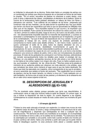 su brillantez lo rebuscado de su técnica. Sobre éste había un complejo de estrías con
un combinado de rombos que ofrecía el aspecto de un trenzado en forma de red hasta
la cúspide. 75
En el centro, escuditos de piedras no inferiores a cuatro dedos, unos
junto a otros y alternando las clases, completaban el efectismo de la belleza. Sobre la
corona de la embocadura había grabado alrededor un relieve de lirios con flores y
pámpanos con racimos. 76
Las cráteras de oro estaban de tal forma preparada que
contenían más de dos metretas. Las de plata tenían la superficie lisa; hay que añadir
que tenían una lisura tan maravillosa que todo lo que se aproximaba se reflejaba más
claro que en los espejos. 77
Era imposible explicar lo que ocurría y la impresión que
hacían en la realidad. Pues cuando se terminaron de colocar los vasos uno junto a otro
- es decir, primero la crátera de plata, luego la de oro y de nuevo una de plata y otra de
oro - era absolutamente imposible describir la maravilla del espectáculo, y cuantos se
acercaban a contemplarlos no eran capaces de separarse por el resplandor y el gusto
de la contemplación, 78
ya que el efecto del espectáculo era muy variado. Cuando uno
contemplaba el trabajo del oro, sentía una especie de arrebato admirable al
concentrarse la mente sobre cada detalle artístico. Y, del mismo modo, cuando uno
quería contemplar el estilo de la plata, todos los objetos alrededor de uno, y
dondequiera que te colocaras, destellaban incrementando el gusto de los
espectadores. En suma: era del todo indescriptible la perfección artística de la obra.
79
En el centro cincelaron las copas de oro con coronas de vid, y en torno a los bordes
enlazaron una corona en relieve de yedra, mirto y olivo con incrustaciones de piedras
preciosas. El resto de los grabados los concluyeron con formas diversas, esforzándose
por rematar escrupulosamente todos los detalles para realzar el prestigio del rey.
80
Porque, en una palabra, semejantes recursos de tan alto precio y con tanta técnica
no los había en los cofres reales ni en ningún otro sitio. Pues no había cuidado poco el
rey, que buscaba el esplendor de las obras de arte. 81
Muchas veces se le pasaba el
momento de su audiencia pública por observar con toda atención a los artistas, para
que remataran las obras como merecía el lugar para el que las había destinado. De
modo que todo fue ejecutado con maestría, como correspondía al rey que lo enviaba y
al sumo sacerdote que estaba al frente del santuario: 82
tan espléndido fue el número
de piedras y de las de mayor tamaño, no inferior a cinco mil. Y todo realizado con un
arte fantástico, de forma que el costo de las piedras y el efectismo de la artesanía era
de un valor cinco veces superior al del oro.
III. DESCRIPCION DE JERUSALEN Y
ALREDEDORES (§§ 83-120)
83
Te he mostrado estos objetos porque pensaba que tenía que describírtelos. A
continuación viene el viaje que hicimos hasta la sede de Eleazar. En primer lugar, te
voy a indicar la disposición de toda la región. En cuanto llegamos a los lugares,
Contemplamos la ciudad situada en medio de toda Judea sobre una montaña de gran
altura.
1. El templo (§§ 84-87)
84
Sobre la cima está colocado el templo con esplendor; lo rodean tres muros de más
de setenta codos de altura. El ancho y largo correspondían a la estructura de la casa
con tal magnificencia y dispendio que sobrepasaba en todo a cualquier tipo de
construcciones. 85
El derroche de dinero era manifiesto en la entrada, en el ensamblaje
de los montantes en torno a ella y en la solidez de los dinteles. 86
La estructura del velo
se asemejaba por completo a una puerta, sobre todo cuando el tejido era movido por
el paso continuo del viento; había una corriente a partir del suelo por la parte interior
hasta el despliegue superior; la cosa producía cierto placer y costaba apartar la
 