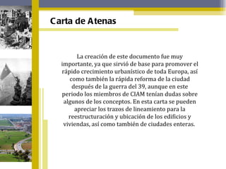 La creación de este documento fue muy importante, ya que sirvió de base para promover el rápido crecimiento urbanístico de toda Europa, así como también la rápida reforma de la ciudad después de la guerra del 39, aunque en este periodo los miembros de CIAM tenían dudas sobre algunos de los conceptos. En esta carta se pueden apreciar los trazos de lineamiento para la reestructuración y ubicación de los edificios y viviendas, así como también de ciudades enteras.  Carta de Atenas 