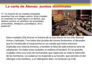 71 “La mayoría de las ciudades estudiadas presentan hoy una imagen caótica. Estas ciudades no responden en modo alguno a su destino, que debiera consistir en satisfacer las necesidades primordiales, biológicas y psicológicas, de su población” Estas ciudades (33) ilustran la historia de la raza blanca en los más diversos climas y latitudes. Y en todas dan prueba del mismo fenómeno: el desorden que ha introducido el maquinismo en un estado que hasta entonces implicaba una relativa armonía, y también la falta de todo esfuerzo serio de adaptación. En todas estas ciudades se molesta al hombre. En las grandes ciudades reina una crisis de humanidad, que repercute en toda la extensión de los territorios. La ciudad ya no responde a su función, que consiste en dar albergue a los hombres, y en albergarles bien. Le Corbusier (p.114) 