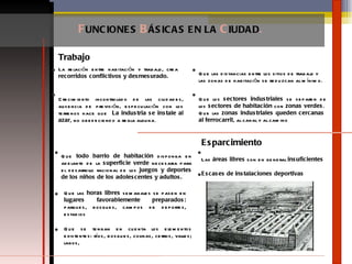 La relación entre habitación y trabajo, crea  recorridos conflictivos y desmesurado. Crecimiento incontrolado de las ciudades, ausencia de previsión, especulación con los terrenos hace que  La industria se instale al azar , no obedeciendo a regla alguna .  Que las distancias entre los sitios de trabajo y las zonas de habitación se reduzcan al mínimo.  Que los  sectores industriales  se separen de los  sectores de habitación  con  zonas verdes .  Que las  zonas industriales queden cercanas  al ferrocarril , al canal y al camino  F UNCIONES  B ÁSICAS   EN LA  C IUDAD . Trabajo Que  todo barrio de habitación  disponga en adelante de la  superficie verde  necesaria para el desarrollo racional de los  juegos y deportes de los niños de los adolescentes y adultos.  Que las  horas libres  semanales se pasen en  lugares favorablemente preparados:  parques, bosques, campos de deportes, estadios Que se tengan en cuenta los elementos existentes: ríos, bosques, colinas, cerros, valles; lagos, Las  áreas libres  son en general  insuficientes   Escases de instalaciones deportivas Esparcimiento 