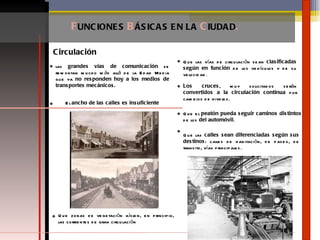 F UNCIONES  B ÁSICAS   EN LA  C IUDAD . Circulación las  grandes vías de comunicación  se remontan mucho más allá de la Edad Media que ya  no responden hoy a los medios de transportes mecánicos. El  ancho de las calles es insuficiente Que las vías de circulación sean  clasificadas según en función  de los vehículos y de su velocidad .  Los cruces , muy solicitados serán  convertidos a la circulación continua  por cambios de niveles.  Que el  peatón pueda seguir caminos distintos  de los  del automóvil .  Que las  calles sean diferenciadas según sus destinos : calles de habitación, de paseo, de transito, vías principales.  Que zonas de vegetación aíslen, en principio, las corrientes de gran circulación 