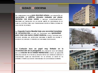 C IUDAD  M ODERNA Se caracteriza por la  gran densidad urbana  y la utilización de  rascacielos o edificios elevados rodeados por plazas desiertas con áreas verdes  y amplios estacionamientos. Mientras los proyectos de la ciudad jardín se asentaban en el campo, existían otros que planificaban hasta el último detalle de una ciudad moderna.  La  Segunda Guerra Mundial trajo una necesidad inmediata de reconstrucción , lo que se considero una  oportunidad  para crear una nueva ciudad moderna , donde hubiera mas espacio abierta, las autopistas cruzaran a través del centro y edificios de oficinas y vivienda se elevaran por doquier. Le Corbusier tuvo un papel muy limitado en la reconstrucción de la postguerra . Su proyecto mas importante fue la  creación de la Unidad Habitacional,  donde la intención era una ciudad en sí misma, incluida todos los servicios básicos y comerciales para los residentes de la unidad, lo aisló de su entorno y privó a la zonas comerciales de un mercado externo. 