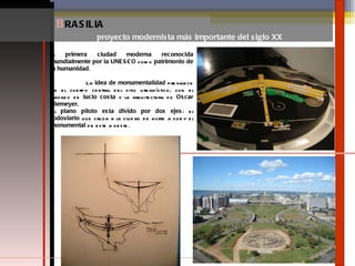 B RASILIA  proyecto modernista más importante del siglo XX la  primera ciudad moderna reconocida mundialmente por la UNESCO  como  patrimonio de la humanidad . La  idea de monumentalidad  prevalece en el cuerpo central del sitio urbanístico, con el trazado de  lucio costa  y la arquitectura de  Oscar Niemeyer. El  plano piloto esta divido por dos ejes : el  rodoviario  que cruza a la ciudad de norte a sur y el  monumental  de este a oeste. 
