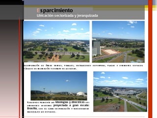 E sparcimiento Ubicación sectorizada y jerarquizada Incorporación de áreas verdes, parques, instalaciones deportivas, plazas y diferentes espacios públicos de recreación y disfrute de la ciudad. Siguiendo fielmente las  ideologías y directrices  del urbanismo moderno  proyectada a gran escala: Brasilia , con su clara sectorización y funcionalidad racional de los espacios. 