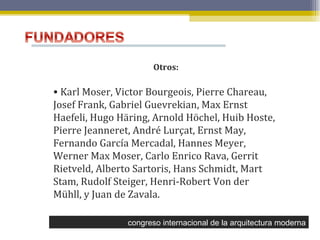 congreso internacional de la arquitectura moderna Otros: Karl Moser, Victor Bourgeois, Pierre Chareau, Josef Frank, Gabriel Guevrekian, Max Ernst Haefeli, Hugo Häring, Arnold Höchel, Huib Hoste, Pierre Jeanneret, André Lurçat, Ernst May, Fernando García Mercadal, Hannes Meyer, Werner Max Moser, Carlo Enrico Rava, Gerrit Rietveld, Alberto Sartoris, Hans Schmidt, Mart Stam, Rudolf Steiger, Henri-Robert Von der Mühll, y Juan de Zavala. 