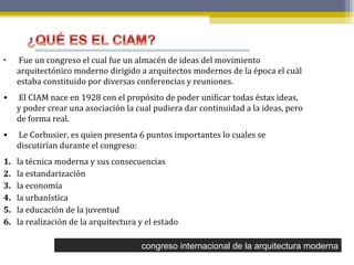 congreso internacional de la arquitectura moderna Fue un congreso el cual fue un almacén de ideas del movimiento arquitectónico moderno dirigido a arquitectos modernos de la época el cuál estaba constituido por diversas conferencias y reuniones.  El CIAM nace en 1928 con el propósito de poder unificar todas éstas ideas, y poder crear una asociación la cual pudiera dar continuidad a la ideas, pero de forma real.  Le Corbusier, es quien presenta 6 puntos importantes lo cuales se discutirían durante el congreso:  1. la técnica moderna y sus consecuencias 2. la estandarización  3. la economía 4. la urbanística 5. la educación de la juventud 6. la realización de la arquitectura y el estado 