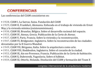 congreso internacional de la arquitectura moderna Las conferencias del CIAM consistieron en: 1928,  CIAM I, La Sarraz, Suiza. Fundación del CIAM  1929,  CIAM II, Frankfurt, Alemania. Enfocada en el trabajo de vivienda de Ernst May y la vivienda mínima (existenzminimum).  1930,  CIAM III, Bruselas, Bélgica. Sobre el desarrollo racional del espacio.  1933,  CIAM IV, Atenas, Grecia. Publicación de la  Carta de Atenas .  1937,  CIAM V, Paris, Francia. Sobre la vivienda y la reconstrucción.  1947,  CIAM VI, Bridgwater, Inglaterra. Sobre la reconstrucción de las ciudades devastadas por la II Guerra Mundial.  1949,  CIAM VII, Bérgamo, Italia. Sobre la arquitectura como arte.  1951,  CIAM VIII, Hoddesdon, Inglaterra. Sobre el corazón de la ciudad.  1953,  CIAM IX, Aix-en-Provence, Francia. Publicación de la  Carta de habitación .  1956,  CIAM X, Dubrovnik, Yugoslavia. Sobre el hábitat.  1959,  CIAM XI, Otterlo, Holanda. Disolución del CIAM y formación del Team X 