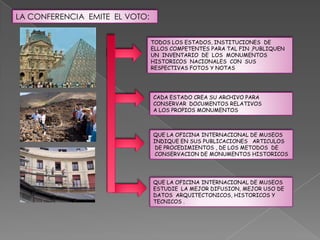 LA CONFERENCIA EMITE EL VOTO:


                                TODOS LOS ESTADOS, INSTITUCIONES DE
                                ELLOS COMPETENTES PARA TAL FIN ,PUBLIQUEN
                                UN INVENTARIO DE LOS MONUMENTOS
                                HISTORICOS NACIONALES CON SUS
                                RESPECTIVAS FOTOS Y NOTAS




                                CADA ESTADO CREA SU ARCHIVO PARA
                                CONSERVAR DOCUMENTOS RELATIVOS
                                A LOS PROPIOS MONUMENTOS



                                QUE LA OFICINA INTERNACIONAL DE MUSEOS
                                INDIQUE EN SUS PUBLICACIONES ARTICULOS
                                 DE PROCEDIMIENTOS , DE LOS METODOS DE
                                 CONSERVACION DE MONUMENTOS HISTORICOS




                                QUE LA OFICINA INTERNACIONAL DE MUSEOS
                                ESTUDIE LA MEJOR DIFUSION, MEJOR USO DE
                                DATOS ARQUITECTONICOS, HISTORICOS Y
                                TECNICOS .
 