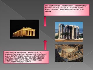 LOS MIEMBROS DE LA CONFERENCIA VISITARON EN
                                         EL CURSO DE SUS ESTUDIOS , ALGUNAS DE LAS
                                         EXCAVASIONES Y MONUMENTOS ANTIGUOS DE
                                         GRECIA




RINDEN LOS MIEMBROS DE LA CONFERENCIA
HOMENAJE AL GOBIERNO GRIEGO, QUE DESDE HACE
MUCHO TIEMPO ATRÁS, AYUDO A LA REALIZACION
DE TRABAJOS ACEPTANDO LA COLABORACION DE
ARQUEOLOGOS Y ESPECIALISTASE TODOS LOS
PAISES, VIENDO COMO EJEMPLO
 