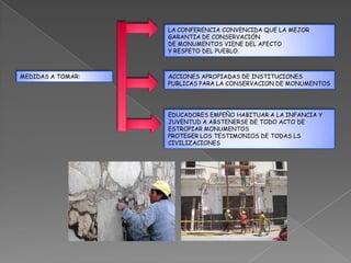 LA CONFERENCIA CONVENCIDA QUE LA MEJOR
                   GARANTIA DE CONSERVACIÓN
                   DE MONUMENTOS VIENE DEL AFECTO
                   Y RESPETO DEL PUEBLO.



MEDIDAS A TOMAR:   ACCIONES APROPIADAS DE INSTITUCIONES
                   PUBLICAS PARA LA CONSERVACION DE MONUMENTOS




                   EDUCADORES EMPEÑO HABITUAR A LA INFANCIA Y
                   JUVENTUD A ABSTENERSE DE TODO ACTO DE
                   ESTROPIAR MONUMENTOS
                   PROTEGER LOS TESTIMONIOS DE TODAS LS
                   CIVILIZACIONES
 
