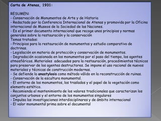 Carta de Atenas, 1931:

RESUMEN:
- Conservación de Monumentos de Arte y de Historia
- Redactada por la Conferencia Internacional de Atenas y promovida por la Oficina
internacional de Museos de la Sociedad de las Naciones.
- Es el primer documento internacional que recoge unos principios y normas
generales sobre la restauración y la conservación
Temas tratados:
- Principios para la restauración de monumentos y estudio comparativo de
doctrinas.
- Legislación en materia de protección y conservación de monumentos.
- Degradación ocasionada en los monumentos por el paso del tiempo, los agentes
atmosféricos. Materiales adecuados para la restauración, procedimientos técnicos
para preservar de los agentes destructores. Se impone el uso racional de nuevos
materiales y técnicas de construcción modernas.
- Se defiende la anastylosis como método válido en la reconstrucción de ruinas.
- Conservación de la escultura monumental.
- El entorno de los monumentos, los traslados y el papel de la vegetación como
elemento estético.
- Recomienda el mantenimiento de los valores tradicionales que caracterizan los
conjuntos urbanos y el entorno de los monumentos singulares
- Impulsa las investigaciones interdisciplinares y de ámbito internacional
- El valor monumental prima sobre el documental
 