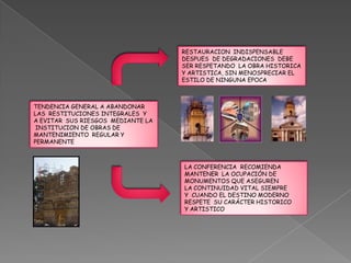 RESTAURACION INDISPENSABLE
                                   DESPUES DE DEGRADACIONES DEBE
                                   SER RESPETANDO LA OBRA HISTORICA
                                   Y ARTISTICA, SIN MENOSPRECIAR EL
                                   ESTILO DE NINGUNA EPOCA



TENDENCIA GENERAL A ABANDONAR
LAS RESTITUCIONES INTEGRALES Y
A EVITAR SUS RIESGOS MEDIANTE LA
 INSTITUCION DE OBRAS DE
MANTENIMIENTO REGULAR Y
PERMANENTE



                                   LA CONFERENCIA RECOMIENDA
                                   MANTENER LA OCUPACIÓN DE
                                   MONUMENTOS QUE ASEGUREN
                                   LA CONTINUIDAD VITAL SIEMPRE
                                   Y CUANDO EL DESTINO MODERNO
                                   RESPETE SU CARÁCTER HISTORICO
                                   Y ARTISTICO
 