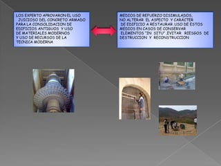 LOS EXPERTO APROVARON EL USO    MEDIOS DE REFUERZO DISIMULADOS,
 JUICIOSO DEL CONCRETO ARMADO   NO ALTERAR EL ASPECTO Y CARÁCTER
PARA LA CONSOLIDACION DE        DE EDIFICIO A RESTAURAR .USO DE ESTOS
EDIFICIOS ANTIGUOS Y USO        MEDIOS EN CASOS DE CONSERVAR
DE MATERIALES MODERNOS          ELEMENTOS “IN SITU” ,EVITAR RIESGOS DE
Y USO DE RECURSOS DE LA         DESTRUCCION Y RECONSTRUCCION
TECNICA MODERNA
 