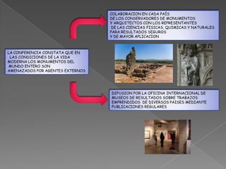 COLABORACION EN CADA PAÍS
                                  DE LOS CONSERVADORES DE MONUMENTOS
                                  Y ARQUITECTOS CON LOS REPRESENTANTES
                                   DE LAS CIENCIAS FISICAS, QUIMICAS Y NATURALES
                                  PARA RESULTADOS SEGUROS
                                  Y DE MAYOR APLICACION



LA CONFERENCIA CONSTATA QUE EN
 LAS CONDICIONES DE LA VIDA
MODERNA LOS MONUMENTOS DEL
 MUNDO ENTERO SON
AMENAZADOS POR AGENTES EXTERNOS




                                  DIFUSION POR LA OFICINA INTERNACIONAL DE
                                  MUSEOS DE RESULTADOS SOBRE TRABAJOS
                                  EMPRENDIDOS DE DIVERSOS PAISES MEDIANTE
                                  PUBLICACIONES REGULARES
 