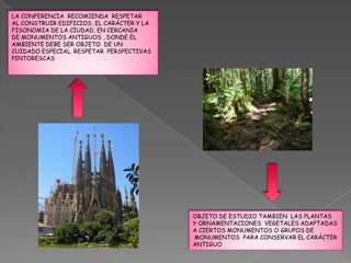 LA CONFERENCIA RECOMIENDA RESPETAR
AL CONSTRUIR EDIFICIOS, EL CARÁCTER Y LA
FISONOMIA DE LA CIUDAD, EN CERCANIA
DE MONUMENTOS ANTIGUOS , DONDE EL
AMBIENTE DEBE SER OBJETO DE UN
CUIDADO ESPECIAL. RESPETAR PERSPECTIVAS
PINTORESCAS




                                           OBJETO DE ESTUDIO TAMBIEN LAS PLANTAS
                                           Y ORNAMENTACIONES VEGETALES ADAPTADAS
                                           A CIERTOS MONUMENTOS O GRUPOS DE
                                           MONUMENTOS PARA CONSERVAR EL CARÁCTER
                                           ANTIGUO
 