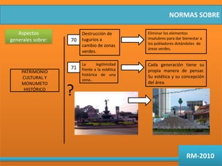 NORMAS SOBREAspectos generales sobre:Destrucción de tugurios a cambio de zonas verdes.Eliminar los elementos insalubres para dar bienestar a los pobladores dotándoles  de áreas verdes.70La legitimidad frente a la estética histórica de una zona..Cada generación tiene su propia manera de pensar. Su estética y su concepción del área. 71PATRIMONIO CULTURAL Y MONUMETO HISTÓRICO?RM-2010