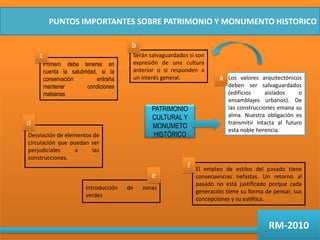 PUNTOS IMPORTANTES SOBRE PATRIMONIO Y MONUMENTO HISTORICObcSerán salvaguardados si son expresión de una cultura anterior o si responden a un interés general.Primero debe tenerse en cuenta la salubridad, si la conservación entraña mantener condiciones malsanasaLos valores arquitectónicos deben ser salvaguardados (edificios aislados o ensamblajes urbanos). De las construcciones emana su alma. Nuestra obligación es transmitir intacta al futuro esta noble herencia.PATRIMONIO CULTURAL Y MONUMETO HISTÓRICOdDesviación de elementos de circulación que puedan ser perjudiciales a las construcciones.fEl empleo de estilos del pasado tiene consecuencias nefastas. Un retorno al pasado no está justificado porque cada generación tiene su forma de pensar, sus concepciones y su estética.eIntroducción de zonas verdesRM-2010