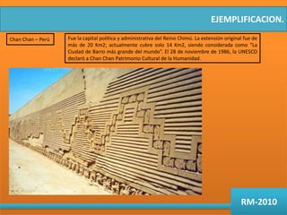 EJEMPLIFICACION.Chan Chan – PerúFue la capital política y administrativa del Reino Chimú. La extensión original fue de más de 20 Km2; actualmente cubre solo 14 Km2, siendo considerada como “La Ciudad de Barro más grande del mundo”. El 28 de noviembre de 1986, la UNESCO declaró a Chan Chan Patrimonio Cultural de la Humanidad.RM-2010