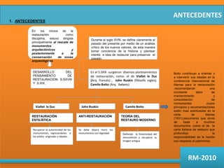 ANTECEDENTESANTECEDENTES En los inicios de la restauración como disciplina, estuvo dirigida principalmente al rescate de monumentos arquitectónicos y posteriormente a la conservación  de zonas arqueológicas Durante el siglo XVIII, se define claramente al pasado del presente por medio de un análisis crítico de los nuevos valores, de esta manera tomar conciencia de la historia y plantear interés  e idea de restaurar para preservar  el pasado.DESARROLLO DEL PENSAMIENTO DE RESTAURACION  S.SXVIII Y  S.XIX, En el S.SXIX  surgieron  diversos planteamientos de restauración, como: el de Viallet le Duc (Arq. francés) ,  John Ruskin (filósofo ingles).Camilo Boito (Arq. Italiano)Boito contribuyo a orientar y a intervenir sus ideales en la conferencia internacional de Atenas para la restauración ,recomendando una constante labor de mantenimiento y consolidación de monumentos ,cuyos principios y recomendaciones están mas acentuadas en la carta de Atenas (1931),documento que sirvió de base a muchos documentos ,como el de  la carta italiana de restauro que  profundiza  la responsabilidad de la nación con respecto al patrimonio .Viallet  le DucJohn RuskinCamilo BoitoRESTAURACIÓN  ESTILÍSTICAANTI-RESTAURACIÓNTEORÍA DEL RESTAURO MODERNORecuperar la autenticidad de los monumentos, regresándolos  a los estilos  originales o ideales .Se debe dejara morir los monumentos con dignidad.Defiende  la historicidad del monumento y recuperar su imagen antiguaRM-2010