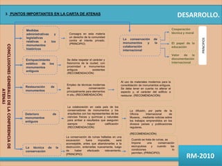 Medidas administrativas y legislativas relativas a los monumentos históricosCooperación técnica y moralPRINCIPIOSConsagra en esta materia un derecho de la comunidad contra el interés privado. (PRINCIPIO)La conservación de monumentos y la colaboración internacionalCONCLUSIONES GENERALES DE LA CONFERENCIA DE ATENASEl papel de la educaciónValor de la documentación internacionalEnriquecimiento estético de los monumentos antiguosSe debe respetar el carácter y fisionomía de la ciudad, con proximidad a monumentos antiguos existentes  (RECOMENDACIÓN)Al uso de materiales modernos para la consolidación de monumentos antiguos. Se debe tener en cuenta no alterar el aspecto y, el carácter del edificio a restaurar. (RECOMENDACIÓN)Empleo de técnicas modernas de conservación principalmente para elementos in situ. (RECOMENDACIÓN)Restauración de monumentosLa colaboración en cada país de los conservadores de monumentos y los arquitectos con los representantes de las ciencias físicas y químicas y naturales para arribar a resultados que aseguren siempre mayor calificación(RECOMENDACIÓN)La difusión, por parte de la Oficina Internacional de Museos, , mediante noticias sobre los trabajos emprendidos en los divesos países y publicaciones regulares. (RECOMENDACIÓN)Deterioro de monumentos antiguosLa técnica de la conservaciónLa conservación de ruinas halladas en una excavación fuera imposible, será aconsejable, antes que abandonarlas a la destrucción, enterrarlas nuevamente, luego de haber efectuado relevamiento. (PRINCIPIO)Cuando se trata de ruinas, seImpone una conservación escrupulosa y cuando las condiciones lo permiten, (PRINCIPIO)DESARROLLO.3. PUNTOS IMPORTANTES EN LA CARTA DE ATENASRM-2010