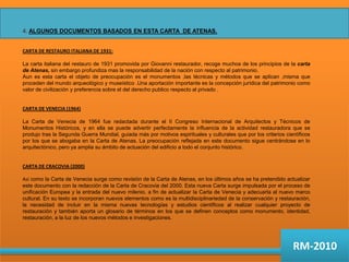 4. ALGUNOS DOCUMENTOS BASADOS EN ESTA CARTA  DE ATENAS.CARTA DE RESTAURO ITALIANA DE 1931:La carta italiana del restauro de 1931 promovida por Giovanni restaurador, recoge muchos de los principios de la carta de Atenas, sin embargo profundiza mas la responsabilidad de la nación con respecto al patrimonio.Aun es esta carta el objeto de preocupación es el monumentos ,las técnicas y métodos que se aplican ,misma que proceden del mundo arqueológico y museístico .Una aportación importante es la concepción jurídica del patrimonio como valor de civilización y preferencia sobre el del derecho publico respecto al privado .CARTA DE VENECIA (1964)La Carta de Venecia de 1964 fue redactada durante el II Congreso Internacional de Arquitectos y Técnicos de Monumentos Históricos, y en ella se puede advertir perfectamente la influencia de la actividad restauradora que se produjo tras la Segunda Guerra Mundial, guiada más por motivos espirituales y culturales que por los criterios científicos por los que se abogaba en la Carta de Atenas. La preocupación reflejada en este documento sigue centrándose en lo arquitectónico, pero ya amplia su ámbito de actuación del edificio a todo el conjunto histórico.CARTA DE CRACOVIA (2000)Así como la Carta de Venecia surge como revisión de la Carta de Atenas, en los últimos años se ha pretendido actualizar este documento con la redacción de la Carta de Cracovia del 2000. Esta nueva Carta surge impulsada por el proceso de unificación Europea y la entrada del nuevo milenio, a fin de actualizar la Carta de Venecia y adecuarla al nuevo marco cultural. En su texto se incorporan nuevos elementos como es la multidisciplinariedadde la conservación y restauración, la necesidad de incluir en la misma nuevas tecnologías y estudios científicos al realizar cualquier proyecto de restauración y también aporta un glosario de términos en los que se definen conceptos como monumento, identidad, restauración, a la luz de los nuevos métodos e investigaciones.RM-2010