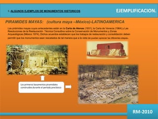 EJEMPLIFICACION.5. ALGUNOS EJEMPLOS DE MONUMENTOS HISTORICOSPIRAMIDES MAYAS:   (cultura maya –México)-LATINOAMERICALas pirámides mayas cuyos antecedentes están en la Carta de Atenas (1931), la Carta de Venecia (1964) y Las Resoluciones de la Restauración  Técnica Consultiva sobre la Conservación de Monumentos y Zonas Arqueológicas (México 1974), Dichos acuerdos establecen que los trabajos de restauración y consolidación deben permitir que los monumentos sean rescatados de tal manera que a la vista se puedan apreciar las diferentes etapas.Los primeros basamentos piramidales construidos durante el período preclásicoRM-2010