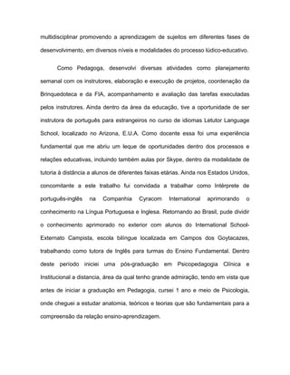 multidisciplinar promovendo a aprendizagem de sujeitos em diferentes fases de
desenvolvimento, em diversos níveis e modalidades do processo lúdico-educativo.
Como Pedagoga, desenvolvi diversas atividades como planejamento
semanal com os instrutores, elaboração e execução de projetos, coordenação da
Brinquedoteca e da FIA, acompanhamento e avaliação das tarefas executadas
pelos instrutores. Ainda dentro da área da educação, tive a oportunidade de ser
instrutora de português para estrangeiros no curso de idiomas Letutor Language
School, localizado no Arizona, E.U.A. Como docente essa foi uma experiência
fundamental que me abriu um leque de oportunidades dentro dos processos e
relações educativas, incluindo também aulas por Skype, dentro da modalidade de
tutoria à distância a alunos de diferentes faixas etárias. Ainda nos Estados Unidos,
concomitante a este trabalho fui convidada a trabalhar como Intérprete de
português-inglês

na

Companhia

Cyracom

International

aprimorando

o

conhecimento na Língua Portuguesa e Inglesa. Retornando ao Brasil, pude dividir
o conhecimento aprimorado no exterior com alunos do International SchoolExternato Campista, escola bilíngue localizada em Campos dos Goytacazes,
trabalhando como tutora de Inglês para turmas do Ensino Fundamental. Dentro
deste período iniciei uma pós-graduação em Psicopedagogia Clínica e
Institucional a distancia, área da qual tenho grande admiração, tendo em vista que
antes de iniciar a graduação em Pedagogia, cursei 1 ano e meio de Psicologia,
onde cheguei a estudar anatomia, teóricos e teorias que são fundamentais para a
compreensão da relação ensino-aprendizagem.

 
